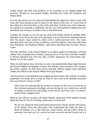 reclaim beauty and truth and goodness; to be reconciled to our original design and
moreover elevated to even greater heights, absorbed into Truth and Goodness and
Beauty Itself.
At every age and era, in every heart and mind polluted by original sin, Satan is there with
crisis after crisis creating no end of misery for the objects of his envy: us. Every crisis of
the collective is first born from a crisis of the individual. And the crisis of the collective,
be it political or economic or militaristic, has the very real potential of folding back onto
individuals and creating even further crises in individual souls.
Consider, for example, in our own day the crisis of the family, broken by infidelity. Born
ultimately out of lust in the mind of an individual, it moves beyond the individual and out
onto the greater stage, joined by others with a similar personal crisis. The many
individual crises then join to form a collective, and that collective crisis then folds back
onto individuals—the displaced children—and creates individual crises for them. And so
it goes.
The role, therefore, of the Church Militant is to militate against the diabolical, to be the
military force invading enemy territory, using the power of the Cross and Him crucified
to liberate individual men from the yoke of Hell’s oppression. No small matter, that.
Indeed, it is all that matters.
What we shall explore, then, from here on out, is the pitched battle being waged between
the Church Militant and kingdom of Satan. We shall pay close attention to the weapons
the enemy employs, for they have proven extremely effective against many individual
soldiers and officers in the Church Militant these past decades.
That the powers of the diabolical were stepping up their attacks after centuries of careful
preparation was hardly news to Pope St. Pius X, who wrote in his landmark encyclical
Pascendi Dominici Gregis in 1907:
Still it must be confessed that the number of enemies of the Cross of Christ has in
these last days increased exceedingly, who are striving, by arts, entirely new and full
of subtlety, to destroy the vital energy of the Church, and if they can, to overthrow
utterly Christ’s kingdom itself.
While he was still not yet pope, Cdl. Karol Wojtyła, taking note of the spiritual carnage
following Pope St. Pius X’s warning, noted nearly a century later:
We are now facing the final confrontation between the Church and the anti-Church,
of the Gospel versus the anti-Gospel. This confrontation lies within the plans of
divine Providence; it is a trial which the whole Church, and the Polish Church in
particular, must take up. It is a trial of not only our nation and the Church, but in a
21
 