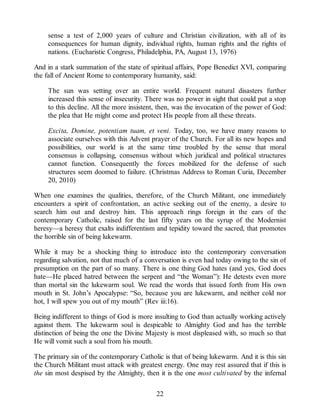 sense a test of 2,000 years of culture and Christian civilization, with all of its
consequences for human dignity, individual rights, human rights and the rights of
nations. (Eucharistic Congress, Philadelphia, PA, August 13, 1976)
And in a stark summation of the state of spiritual affairs, Pope Benedict XVI, comparing
the fall of Ancient Rome to contemporary humanity, said:
The sun was setting over an entire world. Frequent natural disasters further
increased this sense of insecurity. There was no power in sight that could put a stop
to this decline. All the more insistent, then, was the invocation of the power of God:
the plea that He might come and protect His people from all these threats.
Excita, Domine, potentiam tuam, et veni. Today, too, we have many reasons to
associate ourselves with this Advent prayer of the Church. For all its new hopes and
possibilities, our world is at the same time troubled by the sense that moral
consensus is collapsing, consensus without which juridical and political structures
cannot function. Consequently the forces mobilized for the defense of such
structures seem doomed to failure. (Christmas Address to Roman Curia, December
20, 2010)
When one examines the qualities, therefore, of the Church Militant, one immediately
encounters a spirit of confrontation, an active seeking out of the enemy, a desire to
search him out and destroy him. This approach rings foreign in the ears of the
contemporary Catholic, raised for the last fifty years on the syrup of the Modernist
heresy—a heresy that exalts indifferentism and tepidity toward the sacred, that promotes
the horrible sin of being lukewarm.
While it may be a shocking thing to introduce into the contemporary conversation
regarding salvation, not that much of a conversation is even had today owing to the sin of
presumption on the part of so many. There is one thing God hates (and yes, God does
hate—He placed hatred between the serpent and “the Woman”): He detests even more
than mortal sin the lukewarm soul. We read the words that issued forth from His own
mouth in St. John’s Apocalypse: “So, because you are lukewarm, and neither cold nor
hot, I will spew you out of my mouth” (Rev iii:16).
Being indifferent to things of God is more insulting to God than actually working actively
against them. The lukewarm soul is despicable to Almighty God and has the terrible
distinction of being the one the Divine Majesty is most displeased with, so much so that
He will vomit such a soul from his mouth.
The primary sin of the contemporary Catholic is that of being lukewarm. And it is this sin
the Church Militant must attack with greatest energy. One may rest assured that if this is
the sin most despised by the Almighty, then it is the one most cultivated by the infernal
22
 