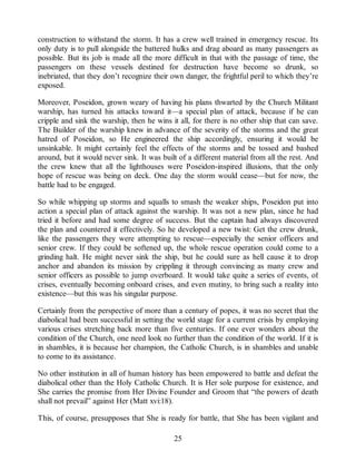 construction to withstand the storm. It has a crew well trained in emergency rescue. Its
only duty is to pull alongside the battered hulks and drag aboard as many passengers as
possible. But its job is made all the more difficult in that with the passage of time, the
passengers on these vessels destined for destruction have become so drunk, so
inebriated, that they don’t recognize their own danger, the frightful peril to which they’re
exposed.
Moreover, Poseidon, grown weary of having his plans thwarted by the Church Militant
warship, has turned his attacks toward it—a special plan of attack, because if he can
cripple and sink the warship, then he wins it all, for there is no other ship that can save.
The Builder of the warship knew in advance of the severity of the storms and the great
hatred of Poseidon, so He engineered the ship accordingly, ensuring it would be
unsinkable. It might certainly feel the effects of the storms and be tossed and bashed
around, but it would never sink. It was built of a different material from all the rest. And
the crew knew that all the lighthouses were Poseidon-inspired illusions, that the only
hope of rescue was being on deck. One day the storm would cease—but for now, the
battle had to be engaged.
So while whipping up storms and squalls to smash the weaker ships, Poseidon put into
action a special plan of attack against the warship. It was not a new plan, since he had
tried it before and had some degree of success. But the captain had always discovered
the plan and countered it effectively. So he developed a new twist: Get the crew drunk,
like the passengers they were attempting to rescue—especially the senior officers and
senior crew. If they could be softened up, the whole rescue operation could come to a
grinding halt. He might never sink the ship, but he could sure as hell cause it to drop
anchor and abandon its mission by crippling it through convincing as many crew and
senior officers as possible to jump overboard. It would take quite a series of events, of
crises, eventually becoming onboard crises, and even mutiny, to bring such a reality into
existence—but this was his singular purpose.
Certainly from the perspective of more than a century of popes, it was no secret that the
diabolical had been successful in setting the world stage for a current crisis by employing
various crises stretching back more than five centuries. If one ever wonders about the
condition of the Church, one need look no further than the condition of the world. If it is
in shambles, it is because her champion, the Catholic Church, is in shambles and unable
to come to its assistance.
No other institution in all of human history has been empowered to battle and defeat the
diabolical other than the Holy Catholic Church. It is Her sole purpose for existence, and
She carries the promise from Her Divine Founder and Groom that “the powers of death
shall not prevail” against Her (Matt xvi:18).
This, of course, presupposes that She is ready for battle, that She has been vigilant and
25
 