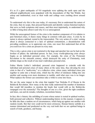 It’s as if a giant earthquake of 9.0 magnitude were splitting the earth open and the
affected neighborhoods were populated with the descendants of Rip Van Winkle, fast
asleep and undisturbed, even as their walls and ceilings were crashing down around
them.
To understand why this is the case today, it’s necessary first to understand the nature of
the crisis, then its scope, then proceed backwards and identify various historical markers
that serve as both symptoms and causes, and then most importantly, to understand why
so little is being done about it and why it is so unrecognized.
While the unrecognized feature of the crisis is the standout component of it in relation to
past historical crises, it shares many things in common with past crises. A crisis by its
nature is always spiritual, rooted in the transcendent. The very action of a crisis’ coming
about is always connected to a lack of spiritual contentment, a dissatisfaction with
prevailing conditions; so to appreciate any crisis, one must first understand that all the
preconditions for a crisis are present in every man.
This is why a given crisis is not restricted to the large and epochal, but can be had on the
lowliest of planes: the individual person. In fact, every world-upheaving crisis always
begins as an individual personal crisis. For example, the crisis of the Protestant
Revolution in the sixteenth century, which destroyed the unity of Christianity, took
definite shape as the result of one man’s individual, personal crisis.
Father Martin Luther’s individual, personal crisis happened to coincide with the
individual and personal crises of many others at the same time, thus elevating his own
crisis to that of a “multi-crisis,” or a collective crisis, where many individual crises join
together to unite into a broad crisis, which has the effect of dominoes falling into one
another and causing even more dominoes to tumble, until what once was is no longer.
What replaces the former can sometimes take a while to come into focus.
We see the same impact in the crisis that toppled Tsar Nicholas II of Russia in the
Bolshevik Revolution. How many at the time really understood the number of dominoes
that would fall (needless to mention the heads that would roll) as the Bolsheviks
rampaged over the monarchy? The thoughts of one or a few, given the right conditions
and times, can and do remake, refashion, reconstitute history.
In fact, this is history: the unfolding of events whose nature is rooted in spiritual warfare,
both personal and collective. Without understanding history in this manner, it appears to
be little else than a random set of circumstances, which bang up against one another with
random results. But that view could not be more erroneous. Human history unfolds in a
manner determined and predicated on the very real truth that we are spiritual beings in
search of truth, goodness, and beauty.
28
 