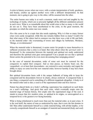 A crisis in history occurs when one wave, with a certain interpretation of truth, goodness,
and beauty, crashes up against another wave with a different interpretation. In that
moment, one is going to give way to the other, will be assumed into the other.
The entire human race today is at such a moment, made more real and tangible by the
technology of media, which can so precisely highlight all the different undulations present
in each wave. What is so remarkable about this world crisis is that so many in the world
do not see it. They have been anesthetized to the crisis, to the great moment, the
precipice on which the entire race now stands.
How this came to be is a topic that also needs exploring. Why is it that so many former
crises were easily recognized, while this one remains hidden from so many? Could it be
that what many of the others had in common was that there was a risk to life and limb,
to the material order—the overrunning of towns and villages by barbarians, Moslems,
Vikings, or revolutionaries?
When the material order is threatened, it seems easier for people to rouse themselves to
sufficient awareness that a crisis is at hand. But what about when the spiritual order is
threatened? Is the connection between the material and spiritual not easily understood
and therefore the spiritual crisis goes unrecognized? Can a people not see that a spiritual
threat carries the potential to be even more devastating than rampaging armies?
In the case of material devastation, order of some sort must be restored for the
conquerors to exploit their conquest. And as time passes, as history bears out, the
vanquished—or at least their descendants—are restored to some normalcy and regain the
ability to enjoy on some level the new material order, however harshly it may have been
brought about.
But spiritual devastation bears with it the unique hallmark of being able to keep the
conquered and his descendants forever in chains, always enslaved. A conquered body is
one thing; a conquered soul is something of a different magnitude altogether. A body is of
the natural order and so dies; a soul is of the supernatural order and lives forever.
Nature has placed limits on a body’s suffering; supernature has employed no such limits
on a soul’s sufferings. And given that each crisis, which eventually erupts onto the
material stage of human history, first erupts onto the supernatural stage of the soul, it
stands to reason that this modern crisis, so spiritual in its origins, so unrecognized on a
temporal level, is the greatest ever facing humanity.
What is being refashioned is much more than just the material order, as in past crises. It
is the soul itself, the nature of man as understood by man, that is now the last domino to
fall. Man either understands himself as a solely material being, with all that implies, or he
correctly comprehends himself as an amalgam of material and immaterial (body and soul)
29
 