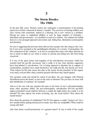 3
The Storm Breaks:
The 1960s
In the past fifty years, Western society has undergone a transformation of devastating
speed never before witnessed in history. Consider: The potential of bearing children was
once viewed with excitement, indeed as a blessing, but is now viewed as a problem.
Having too many or unplanned children is seen by huge numbers of humanity—
individuals and governments—as a problem in need of a solution. The solution has boiled
down to a two-pronged approach: prevention and, failing that, elimination (contraception
and abortion).
No one is suggesting that previous times did not have people who also clung to this view,
but it was never accepted as the unchallenged orthodoxy of a society. Contraception, the
first component of the “solution,” is in fact so accepted that many who abhor abortion do
not so much as blink an eye when it comes to actively preventing new life from being
conceived.
It is one of the great ironies and tragedies of the anti-abortion movement, which has
restyled itself the pro-life movement, that it really is in fact what abortion supporters
have long labeled it: anti-abortion. For in being opposed to abortion but in support of
contraception, members have made themselves not really pro-life, but merely pro-birth.
Their respect for life only comes into play in the actual, not the potential. In this regard,
even many avid pro-lifers share common ground with those they march against.
The question could and should be asked of pro-lifers: Do you disagree with Planned
Parenthood across the board, or just on the issue of abortion? Do you have no issue with
their distribution of condoms, for example?
And as is the case with any question that goes to the heart of one’s self-understanding,
many other questions follow. Do pro-contraception, anti-abortion (PCAA) pro-lifers
oppose premarital sexual relations between a couple the night before the couple is to be
married? Do they oppose the action occurring, say, the week before? How about the
month before?
How about the question of cohabitation? Do PCAAs oppose a couple “trying it out” for a
few months before getting married just to make sure they are compatible? What could be
wrong with that?
And what about overall promiscuity of a general nature? If one or both of the couple
31
 