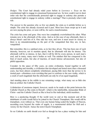 Hodges. The Court had already ruled years before in Lawrence v. Texas on the
constitutional right to engage in consensual homosexual sex. So how could it not in short
order rule that the constitutionally protected right to engage in sodomy also permits a
constitutional right to engage in sodomy within a marriage? That is precisely what it did
rule.
The answer to the question why so few see plainly the crisis as it unfolds before us is
simple: The crisis has already occurred and is past. Most have been swept up in it and
are now paying the price, or soon will be, for such a transformation.
The crisis has come and gone. One wave has completely overwhelmed the other. What
remains now is the aftermath of the crisis. And as in the case of any aftermath, there is
always blood—and lots of it. One side has won, and now it must assert its victory so
there is no misunderstanding on the part of the vanquished that they are, in fact,
vanquished.
But remember, this is a spiritual crisis, as in fact they all are. This has been one of such
intensity, however, not to mention speed, that its aftermath will also be intense. The
aftermath will be so intense, in fact, that it will be felt by every person, in each man’s
soul, and in many, many men’s bodies as well. The mindset that has conquered is the
fruit of much action, but also of inaction, of much intense advancement, but also of
pitiful opposition.
Consider: In the space of fifty years, an entire civilization, bound together in self-
understanding and morality, a civilization that developed and lasted more than a thousand
years, has been almost completely refashioned, paying little more than lip service to its
storied past—oftentimes even rewriting that past to conform to the new reality, which is
a crash of such magnitude that the aftermath can only be of an equal magnitude.
And standing alone in the rubble is one remaining vestige, what many see as little else
than an artifact: the Catholic Church.
A distinction of enormous import, however, needs to be made at this point between the
Catholic Church as She exists in Herself—which is the indefectible, immaculate Bride of
Christ—and the Catholic Church as She is lived in Her individual, sinful members.
Here is a paralyzing thought: If the world were to end at this moment and all the
inhabitants of earth would fail to be joined to the Church Triumphant, She would still be
triumphant, even without us. That even one human being scaled the heights of Heaven,
ascending even beyond the realm of angels, is a monumental defeat for Hell and a
victory for the Church—hence the term Church Triumphant.
So no Catholic on earth should ever feel as though he has a place waiting for him and
34
 