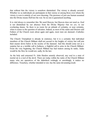 that without him the victory is somehow diminished. The victory is already secured.
Whether we as individuals are participants in that victory or among those over whom the
victory is won is entirely of our own choosing. The presence of just one human assumed
into the Divine means Hell lost the war. So no one is guaranteed anything.
It is vital always to remember this: We need Heaven, but Heaven does not need us. God
is not diminished by our absence from the Divine Majesty—but we are, to our
everlasting shame. So there is no room for an attitude of certainty, or near certainty,
when it comes to the question of salvation. Indeed, as most of the saints and Doctors and
Fathers of the Church warn about again and again, most men are damned—Catholics
included.
The Church Triumphant is already in existence, but it is a certainty that individual
members of the Church Militant shall not ascend to the heights of victory but will join
their master down below in the society of the damned. And this should come not as a
surprise but as a terrible call to holiness, a frightful call to arms in the Church Militant.
From the very beginning, the Church Militant has had traitors among its ranks. Judas
would be the first; he would not, sadly, be the last.
As the holy and esteemed Fr. John Hardon astutely observed, any soul in a state of
mortal sin is a tool of the devil. There are today within the ranks of the Church Militant
many who are operatives of the diabolical—wittingly or unwittingly, it makes no
difference. Treachery, whether intended or not, has the same devastating result.
35
 