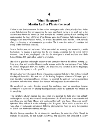 4
What Happened?
Martin Luther Plants the Seed
Father Martin Luther was not the first traitor among the ranks of the priestly class; Judas
owns that dishonor. But he was among the more significant, owing in no small part to the
fact that the demon he loosed on the Church in the sixteenth century is still seething and
raging against the body of Christ. What history terms the Protestant Reformation is more
fittingly called the Protestant Revolt, for it was a revolution, not a reform. The Church is
always re-forming in each successive generation. She is never in a state of revolution, but
many of Her individual sons are.
Martin Luther was one such son. In his own mind, so unsteady and uncertain, a crisis
had arisen: He needed a guarantee that he was saved, assurance that he would not be
damned. Here is the jumping-off point for the cataclysm in which modern man finds
himself today, 500 years after Luther’s revolution.
He asked a question and sought an answer that cannot be known this side of eternity. As
long as we live and breathe, Heaven can be won or lost in the next moment. From Judas
to Dismas hanging on the Cross next to Our Blessed Lord, salvation is at our fingertips;
all we need do is grasp it, or let go of it.
It was Luther’s psychological drama of needing assurance that drove him to his eventual
theological absurdities. He was one of the leading Scripture scholars of Europe, yet a
man devoid of supernatural hope, or trust. He stormed the gates of Heaven demanding
an answer and convinced himself that Heaven had responded in the affirmative.
He developed an entire doctrine around his ramblings, and his ramblings became
doctrinaire. His process for ending theological unity across the continent was brilliant in
its simplicity.
The Scripture scholar claimed that since man was justified by faith alone (an entirely
anti-scriptural notion), there was ultimately no need of a Church with its sacraments and
priesthood and sacrificial Masses and saints and hierarchy and Pope. Man could simply
open the Bible and use it as the authority—Sola Scriptura. What he did not reckon with
was other revolutionaries arriving at differing interpretations from his as to the meaning
of this or that particular Scripture passage.
But the damage was done. In his attempt to overthrow the authority of the Church in
matters of salvation, he had merely transferred the authority, not abolished it. Every
36
 