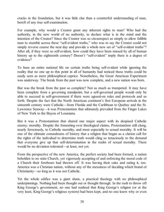 cracks in the foundation, but it was little else than a counterfeit understanding of man,
bereft of any true self-examination.
For example, why would a Creator grant any inherent rights to man? Who had the
authority, in the new world of no authority, to declare what is in the mind and the
intention of the Creator? Since the Creator was so circumspect as simply to allow fallible
man to stumble across these “self-evident truths,” who was to say the Creator could not
simply reverse course the next day and provide a whole new set of “self-evident truths”?
After all, if they were so self-evident, how could they have been missed by all of human
history up to the eighteenth century? Doesn’t “self-evident” imply there is a degree of
evidence?
To base an entire national life on certain truths being self-evident while ignoring the
reality that no one up to this point in all of humanity had noticed these truths could be
easily seen as mere philosophical caprice. Nonetheless, the Great American Experiment
was underway. The break from the past was now complete, and a new nation was born.
But was the break from the past so complete? Not as much as trumpeted. It may have
been complete from a governing standpoint, but a self-governed people would only be
able to succeed in self-government if there were agreed-on rules and protocols and so
forth. Despite the fact that the North American continent’s first European arrivals in the
sixteenth century were Catholic—from Florida and the Caribbean to Quebec and the St.
Lawrence Seaway—it was Protestantism that ultimately prevailed from the Finger Lakes
of New York to the Bayou of Louisiana.
But it was a Protestantism that shared one major aspect with its despised Catholic
enemy: morality. Despite the fomenting over theological claims, Protestantism still clung,
nearly ferociously, to Catholic morality, and most especially to sexual morality. It will be
one of the ultimate conundrums of history that a religion that began as a clarion call for
the rights of the individual to determine truth would cling so tenaciously to the demand
that everyone give up that self-determination in the realm of sexual morality. There
would be no deviation tolerated—at least, not yet.
From the perspective of the new America, the perfect society had been formed, a nation
beholden to no state Church, yet vigorously accepting of and enforcing the moral code of
a Church their forebears had thrown off. It was having their cake and eating it, too.
America was a Christian nation, without any of the messiness of deciding which brand of
Christianity—so long as it was not Catholic.
Yet the whole edifice was a giant sham, a practical theology with no philosophical
underpinnings. Nothing had been thought out or thought through. In the rush to throw off
King George’s government, no one had realized that King George’s religion (or at the
very least, King George’s religious system) had been kept, and no one knew why or even
38
 
