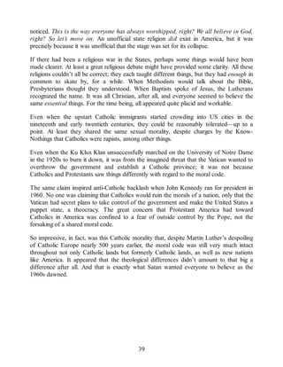 noticed. This is the way everyone has always worshipped, right? We all believe in God,
right? So let’s move on. An unofficial state religion did exist in America, but it was
precisely because it was unofficial that the stage was set for its collapse.
If there had been a religious war in the States, perhaps some things would have been
made clearer. At least a great religious debate might have provided some clarity. All these
religions couldn’t all be correct; they each taught different things, but they had enough in
common to skate by, for a while. When Methodists would talk about the Bible,
Presbyterians thought they understood. When Baptists spoke of Jesus, the Lutherans
recognized the name. It was all Christian, after all, and everyone seemed to believe the
same essential things. For the time being, all appeared quite placid and workable.
Even when the upstart Catholic immigrants started crowding into US cities in the
nineteenth and early twentieth centuries, they could be reasonably tolerated—up to a
point. At least they shared the same sexual morality, despite charges by the Know-
Nothings that Catholics were rapists, among other things.
Even when the Ku Klux Klan unsuccessfully marched on the University of Notre Dame
in the 1920s to burn it down, it was from the imagined threat that the Vatican wanted to
overthrow the government and establish a Catholic province; it was not because
Catholics and Protestants saw things differently with regard to the moral code.
The same claim inspired anti-Catholic backlash when John Kennedy ran for president in
1960. No one was claiming that Catholics would ruin the morals of a nation, only that the
Vatican had secret plans to take control of the government and make the United States a
puppet state, a theocracy. The great concern that Protestant America had toward
Catholics in America was confined to a fear of outside control by the Pope, not the
forsaking of a shared moral code.
So impressive, in fact, was this Catholic morality that, despite Martin Luther’s despoiling
of Catholic Europe nearly 500 years earlier, the moral code was still very much intact
throughout not only Catholic lands but formerly Catholic lands, as well as new nations
like America. It appeared that the theological differences didn’t amount to that big a
difference after all. And that is exactly what Satan wanted everyone to believe as the
1960s dawned.
39
 