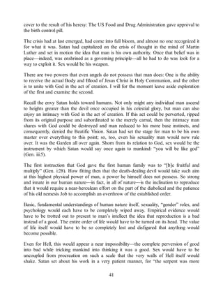 cover to the result of his heresy: The US Food and Drug Administration gave approval to
the birth control pill.
The crisis had at last emerged, had come into full bloom, and almost no one recognized it
for what it was. Satan had capitalized on the crisis of thought in the mind of Martin
Luther and set in motion the idea that man is his own authority. Once that belief was in
place—indeed, was enshrined as a governing principle—all he had to do was look for a
way to exploit it. Sex would be his weapon.
There are two powers that even angels do not possess that man does: One is the ability
to receive the actual Body and Blood of Jesus Christ in Holy Communion, and the other
is to unite with God in the act of creation. I will for the moment leave aside exploration
of the first and examine the second.
Recall the envy Satan holds toward humans. Not only might any individual man ascend
to heights greater than the devil once occupied in his celestial glory, but man can also
enjoy an intimacy with God in the act of creation. If this act could be perverted, ripped
from its original purpose and subordinated to the merely carnal, then the intimacy man
shares with God could be destroyed and man reduced to his more base instincts, and
consequently, denied the Beatific Vision. Satan had set the stage for man to be his own
master over everything to this point; so, too, even his sexuality man would now rule
over. It was the Garden all over again. Shorn from its relation to God, sex would be the
instrument by which Satan would say once again to mankind: “you will be like god”
(Gen. iii:5).
The first instruction that God gave the first human family was to “[b]e fruitful and
multiply” (Gen. i:28). How fitting then that the death-dealing devil would take such aim
at this highest physical power of man, a power he himself does not possess. So strong
and innate in our human nature—in fact, in all of nature—is the inclination to reproduce
that it would require a near-herculean effort on the part of the diabolical and the patience
of his old nemesis Job to accomplish an overthrow of the established order.
Basic, fundamental understandings of human nature itself, sexuality, “gender” roles, and
psychology would each have to be completely wiped away. Empirical evidence would
have to be trotted out to present to man’s intellect the idea that reproduction is a bad
instead of a good. The entire order of life would have to be turned on its head. The value
of life itself would have to be so completely lost and disfigured that anything would
become possible.
Even for Hell, this would appear a near impossibility—the complete perversion of good
into bad while tricking mankind into thinking it was a good. Sex would have to be
uncoupled from procreation on such a scale that the very walls of Hell itself would
shake. Satan set about his work in a very patient manner, for “the serpent was more
41
 