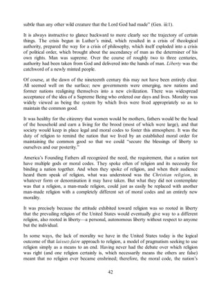 subtle than any other wild creature that the Lord God had made” (Gen. iii:1).
It is always instructive to glance backward to more clearly see the trajectory of certain
things. The crisis begun in Luther’s mind, which resulted in a crisis of theological
authority, prepared the way for a crisis of philosophy, which itself exploded into a crisis
of political order, which brought about the ascendancy of man as the determiner of his
own rights. Man was supreme. Over the course of roughly two to three centuries,
authority had been taken from God and delivered into the hands of man. Liberty was the
catchword of a newly minted people.
Of course, at the dawn of the nineteenth century this may not have been entirely clear.
All seemed well on the surface; new governments were emerging, new nations and
former nations realigning themselves into a new civilization. There was widespread
acceptance of the idea of a Supreme Being who ordered our days and lives. Morality was
widely viewed as being the system by which lives were lived appropriately so as to
maintain the common good.
It was healthy for the citizenry that women would be mothers, fathers would be the head
of the household and earn a living for the brood (most of which were large), and that
society would keep in place legal and moral codes to foster this atmosphere. It was the
duty of religion to remind the nation that we lived by an established moral order for
maintaining the common good so that we could “secure the blessings of liberty to
ourselves and our posterity.”
America’s Founding Fathers all recognized the need, the requirement, that a nation not
have multiple gods or moral codes. They spoke often of religion and its necessity for
binding a nation together. And when they spoke of religion, and when their audience
heard them speak of religion, what was understood was the Christian religion, in
whatever form or denomination it may have taken. But what they did not contemplate
was that a religion, a man-made religion, could just as easily be replaced with another
man-made religion with a completely different set of moral codes and an entirely new
morality.
It was precisely because the attitude exhibited toward religion was so rooted in liberty
that the prevailing religion of the United States would eventually give way to a different
religion, also rooted in liberty—a personal, autonomous liberty without respect to anyone
but the individual.
In some ways, the lack of morality we have in the United States today is the logical
outcome of that laissez-faire approach to religion, a model of pragmatism seeking to use
religion simply as a means to an end. Having never had the debate over which religion
was right (and one religion certainly is, which necessarily means the others are false)
meant that no religion ever became enshrined; therefore, the moral code, the nation’s
42
 