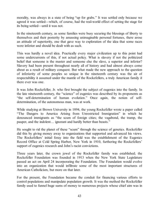 morality, was always in a state of being “up for grabs.” It was settled only because we
agreed it was settled—which, of course, had the real-world effect of setting the stage for
its being settled—until it was not.
In the nineteenth century, as some families were busy securing the blessings of liberty to
themselves and their posterity by amassing unimaginable personal fortunes, there arose
an attitude of superiority, one that gave way to exploration of the idea that some races
were inferior and should be dealt with as such.
This was hardly a novel idea. Practically every major civilization up to this point had
some undercurrents of this, if not actual policy. What is slavery if not the politicized
belief that someone is the master and someone else the slave, a superior and inferior?
Slavery had been present throughout nearly all of history and had almost always come
about as a result of military conquest. But what made the new approach to the question
of inferiority of some peoples so unique in the nineteenth century was the air of
respectability it assumed under the mantle of the Rockefellers, a truly American family if
there ever was one.
It was John Rockefeller, Jr. who first brought the subject of eugenics into the family. In
the late nineteenth century, the “science” of eugenics was described by its proponents as
“the self-determination of human evolution.” Once again, the notion of self-
determination, of the autonomous man, was at work.
While studying at Brown University in 1894, the young Rockefeller wrote a paper called
“The Dangers to America Arising from Unrestricted Immigration” in which he
denounced immigrants as “the scum of foreign cities; the vagabond, the tramp, the
pauper, and the indolent… ignorant and hardly better than beasts.”
He sought to rid the planet of these “scum” through the science of genetics. Rockefeller
did this by giving money away to organizations that supported and advanced his views.
The Rockefellers’ initial foray into the field was the establishment of the Eugenics
Record Office at Cold Spring Harbor, New York in 1910, furthering the Rockefellers’
support of eugenics research and John’s racist convictions.
Three years later, the crown jewel of the Rockefeller family was established; the
Rockefeller Foundation was founded in 1913 when the New York State Legislature
passed an act on April 24 incorporating the Foundation. The Foundation would evolve
into an organization that would infiltrate some of the most important structures of
American Catholicism, but more on that later.
For the present, the Foundation became the conduit for financing various efforts to
control populations and manipulate population growth. It was the method the Rockefeller
family used to funnel huge sums of money to numerous projects whose chief aim was in
43
 
