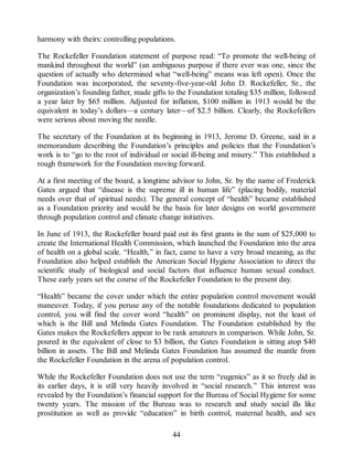 harmony with theirs: controlling populations.
The Rockefeller Foundation statement of purpose read: “To promote the well-being of
mankind throughout the world” (an ambiguous purpose if there ever was one, since the
question of actually who determined what “well-being” means was left open). Once the
Foundation was incorporated, the seventy-five-year-old John D. Rockefeller, Sr., the
organization’s founding father, made gifts to the Foundation totaling $35 million, followed
a year later by $65 million. Adjusted for inflation, $100 million in 1913 would be the
equivalent in today’s dollars—a century later—of $2.5 billion. Clearly, the Rockefellers
were serious about moving the needle.
The secretary of the Foundation at its beginning in 1913, Jerome D. Greene, said in a
memorandum describing the Foundation’s principles and policies that the Foundation’s
work is to “go to the root of individual or social ill-being and misery.” This established a
rough framework for the Foundation moving forward.
At a first meeting of the board, a longtime advisor to John, Sr. by the name of Frederick
Gates argued that “disease is the supreme ill in human life” (placing bodily, material
needs over that of spiritual needs). The general concept of “health” became established
as a Foundation priority and would be the basis for later designs on world government
through population control and climate change initiatives.
In June of 1913, the Rockefeller board paid out its first grants in the sum of $25,000 to
create the International Health Commission, which launched the Foundation into the area
of health on a global scale. “Health,” in fact, came to have a very broad meaning, as the
Foundation also helped establish the American Social Hygiene Association to direct the
scientific study of biological and social factors that influence human sexual conduct.
These early years set the course of the Rockefeller Foundation to the present day.
“Health” became the cover under which the entire population control movement would
maneuver. Today, if you peruse any of the notable foundations dedicated to population
control, you will find the cover word “health” on prominent display, not the least of
which is the Bill and Melinda Gates Foundation. The Foundation established by the
Gates makes the Rockefellers appear to be rank amateurs in comparison. While John, Sr.
poured in the equivalent of close to $3 billion, the Gates Foundation is sitting atop $40
billion in assets. The Bill and Melinda Gates Foundation has assumed the mantle from
the Rockefeller Foundation in the arena of population control.
While the Rockefeller Foundation does not use the term “eugenics” as it so freely did in
its earlier days, it is still very heavily involved in “social research.” This interest was
revealed by the Foundation’s financial support for the Bureau of Social Hygiene for some
twenty years. The mission of the Bureau was to research and study social ills like
prostitution as well as provide “education” in birth control, maternal health, and sex
44
 