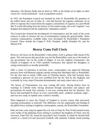 education. The Bureau finally shut its doors in 1940, as the family set its sights on other
venues for “social enrichment,” such as population control.
In 1952, the Population Council was founded by John D. Rockefeller III, grandson of
the robber baron and son of John, Jr., who had become the eugenics enthusiast. In an
effort to separate the Council from the negative connotations of eugenics in a post-World
War II world still reeling from the horrors of Nazi death camps, the word “eugenics” was
dropped and replaced with the euphemism “population control.”
The Council also fostered the development of contraceptives and the study of the social
sciences in order to increase the use of contraceptives among the general public. Some
common contraceptives available today were developed by Rockefeller’s Population
Council. These include the Copper-T IUD, Norplant, Jadelle (Norplant II), and the
Mirena IUD.
Heresy Come Full Circle
However, the focus on the Rockefeller’s mid-century work is getting a little ahead of the
game. The real success that paved the way for the Rockefellers came not at the hands of
any government, but via the world of religion. It was the Anglican Communion—the
Church of England—at its 1930 Lambeth Conference that opened the floodgates to
seeing contraception as morally permissible.
After a series of rejections in previous years, contraception was approved following
pressure from well-financed eugenics groups tracing their ideologies back to Rockefeller.
For the first time in nearly 2,000 years of Christian history, what had formerly been
considered a grievous sin was now scrubbed from the list, first by the Anglicans and
eventually by every major Protestant denomination, and many minor ones as well.
The heresy of Protestantism was now coming full circle. Having broken from its
moorings in Catholic truth, having advanced through universities and palaces and
governments for nearly four centuries, it was now coming back into the churches. The
heresy had marshaled its forces in every conceivable arena—political, academic, legal—
and was now ready to explode onto a nation’s morality.
What happened to cause the Church of England to reverse course after previously
rejecting contraception as immoral? The difference was the organization and funding of
the global forces seeking to legitimize contraception, namely, the Rockefeller Foundation.
Only one lone voice rang out against the evil. Just as Pope St. Pius X had warned twenty
years earlier of the gathering storm seeking to overthrow the kingdom of Christ, now his
successor, Pope Pius XI, issued his encyclical Casti Connubii, in which he decried birth
control as a moral evil and answered Lambeth with authentic Catholic moral teaching
45
 