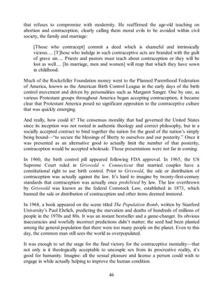 that refuses to compromise with modernity. He reaffirmed the age-old teaching on
abortion and contraception, clearly calling them moral evils to be avoided within civil
society, the family and marriage:
[Those who contracept] commit a deed which is shameful and intrinsically
vicious.... [T]hose who indulge in such contraceptive acts are branded with the guilt
of grave sin.... Priests and pastors must teach about contraception or they will be
lost as well.... [In marriage, men and women] will reap that which they have sown
in childhood.
Much of the Rockefeller Foundation money went to the Planned Parenthood Federation
of America, known as the American Birth Control League in the early days of the birth
control movement and driven by personalities such as Margaret Sanger. One by one, as
various Protestant groups throughout America began accepting contraception, it became
clear that Protestant America posed no significant opposition to the contraceptive culture
that was quickly emerging.
And really, how could it? The consensus morality that had governed the United States
since its inception was not rooted in authentic theology and correct philosophy, but in a
socially accepted contract to bind together the nation for the good of the nation’s simply
being bound—“to secure the blessings of liberty to ourselves and our posterity.” Once it
was presented as an alternative good to actually limit the number of that posterity,
contraception would be accepted wholesale. Those presentations were not far in coming.
In 1960, the birth control pill appeared following FDA approval. In 1965, the US
Supreme Court ruled in Griswold v. Connecticut that married couples have a
constitutional right to use birth control. Prior to Griswold, the sale or distribution of
contraception was actually against the law. It’s hard to imagine by twenty-first-century
standards that contraception was actually once prohibited by law. The law overthrown
by Griswold was known as the federal Comstock Law, established in 1873, which
banned the sale or distribution of contraception and other items deemed immoral.
In 1968, a book appeared on the scene titled The Population Bomb, written by Stanford
University’s Paul Ehrlich, predicting the starvation and deaths of hundreds of millions of
people in the 1970s and 80s. It was an instant bestseller and a game-changer. Its obvious
inaccuracies and woefully incorrect predictions didn’t matter; the seed had been planted
among the general population that there were too many people on the planet. Even to this
day, the common man still sees the world as overpopulated.
It was enough to set the stage for the final victory for the contraceptive mentality—that
not only is it theologically acceptable to uncouple sex from its procreative reality, it’s
good for humanity. Imagine: all the sexual pleasure and license a person could wish to
engage in while actually helping to improve the human condition.
46
 