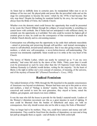 As Satan had so skillfully done in centuries past, he manipulated fallen man to act in
defiance of his true end. He played pride and power like the proverbial violin and set the
stage for contraception to become the norm—which by the 1970s it had become. But
why stop there? Despite his loathing for mankind fueled by his envy, his real target has
always been the Bride of Christ, the Catholic Church.
Whether even the demonic mind could foresee the opportunity that would be presented
to lay waste the Church Militant through the collapse of sexual morality is something we
cannot know with certitude. But if Satan had not anticipated it with sufficient clarity, he
certainly saw the opportunity as it unfolded. Not only could he reorient the highest gift of
creation given to man, he could use the consequence of that reorientation to attack the
Catholic Church directly and in a devastating manner.
Contraception was affording men the opportunity to lay aside their authentic masculinity
—aimed at protecting and preserving through self-sacrifice—and instead encouraging a
return to self-absorbed, inward-turned adolescence. But it was also giving women, future
mothers, a whole new self-conception, a never-before-known self-understanding. The
moment was imminently exploitable. Satan would use it to strike at the very heart of the
Church.
The heresy of Martin Luther, which can neatly be summed up as “I am my own
authority,” had come full circle by the dawn of the 1960s. Thirty years later it would
even be pronounced as such by none other than the US Supreme Court when Justice
Anthony Kennedy (a Catholic) would declare, writing for the majority: “At the heart of
liberty is the right to define one’s own concept of existence, of meaning, of the universe,
and of the mystery of human life” (Planned Parenthood v. Casey, 1992).
Radical Feminism
The radical feminism of the 1960s through the 80s launched in the popular consciousness
of Americans was beyond revolutionary. Women had been seen up to this point as wives
and mothers, a kind of “biology is destiny” mantra. Since they were the ones who
conceived and carried to term the next generation, they stayed at home, raised the
children, got pregnant, and raised even more children.
It was the man who left the house to provide for the family’s material needs. Leaders of
the Women’s Liberation movement saw this as a great injustice in need of righting. If
men could be liberated from the burden of fatherhood and enjoy sex with no
consequences, then why should women also not be able to enjoy the fruits of liberation?
They no longer had to be mothers. They, too, could have careers and money and self-
determination. They could be freed from the shackles of dependency on men and at long
last pull up alongside them as equals—and all thanks to the birth control pill.
47
 