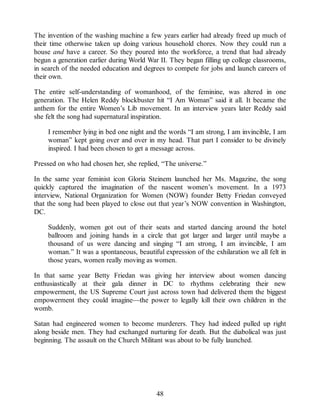 The invention of the washing machine a few years earlier had already freed up much of
their time otherwise taken up doing various household chores. Now they could run a
house and have a career. So they poured into the workforce, a trend that had already
begun a generation earlier during World War II. They began filling up college classrooms,
in search of the needed education and degrees to compete for jobs and launch careers of
their own.
The entire self-understanding of womanhood, of the feminine, was altered in one
generation. The Helen Reddy blockbuster hit “I Am Woman” said it all. It became the
anthem for the entire Women’s Lib movement. In an interview years later Reddy said
she felt the song had supernatural inspiration.
I remember lying in bed one night and the words “I am strong, I am invincible, I am
woman” kept going over and over in my head. That part I consider to be divinely
inspired. I had been chosen to get a message across.
Pressed on who had chosen her, she replied, “The universe.”
In the same year feminist icon Gloria Steinem launched her Ms. Magazine, the song
quickly captured the imagination of the nascent women’s movement. In a 1973
interview, National Organization for Women (NOW) founder Betty Friedan conveyed
that the song had been played to close out that year’s NOW convention in Washington,
DC.
Suddenly, women got out of their seats and started dancing around the hotel
ballroom and joining hands in a circle that got larger and larger until maybe a
thousand of us were dancing and singing “I am strong, I am invincible, I am
woman.” It was a spontaneous, beautiful expression of the exhilaration we all felt in
those years, women really moving as women.
In that same year Betty Friedan was giving her interview about women dancing
enthusiastically at their gala dinner in DC to rhythms celebrating their new
empowerment, the US Supreme Court just across town had delivered them the biggest
empowerment they could imagine—the power to legally kill their own children in the
womb.
Satan had engineered women to become murderers. They had indeed pulled up right
along beside men. They had exchanged nurturing for death. But the diabolical was just
beginning. The assault on the Church Militant was about to be fully launched.
48
 