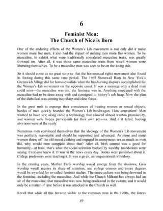 6
Feminist Men:
The Church of Nice is Born
One of the enduring effects of the Women’s Lib movement is not only did it make
women more like men, it also had the impact of making men more like women. To be
masculine, to exhibit what were traditionally considered masculine traits, was greatly
frowned on. After all, it was those same masculine traits from which women were
liberating themselves. To be a masculine man was seen to be on the losing side.
So it should come as no great surprise that the homosexual rights movement also found
its footing during this same time period. The 1969 Stonewall Riots in New York’s
Greenwich Village did for homosexualists what the bra-burning displays accomplished for
the Women’s Lib movement on the opposite coast. It was a message only a dead man
could miss—the masculine was out, the feminine was in. Anything associated with the
masculine had to be done away with and consigned to history’s ash heap. Now the plan
of the diabolical was coming into sharp and clear focus.
In the great rush to expunge their consciences of treating women as sexual objects,
hordes of men quickly boarded the Women’s Lib bandwagon. How convenient! Men
wanted to have sex; along came a technology that allowed almost wanton promiscuity,
and women were happy participants for their own reasons. And if it failed, backup
abortions were at the ready.
Numerous men convinced themselves that the ideology of the Women’s Lib movement
was perfectly reasonable and should be supported and advanced. As more and more
women threw off the old moral clothing and engaged in anonymous sex as much as men
did, why would men complain about that? After all, birth control was a good for
humanity—at least, that’s what the social scientists backed by wealthy foundations were
saying. Everyone knew it. It was in the news every day. Books were published about it.
College professors were teaching it. It was a given, an unquestioned orthodoxy.
In the ensuing years, Mother Earth worship would emerge from the shadows, Gaia
worship would receive its share of attention, and college courses and entire degrees
would be awarded for so-called feminist studies. The entire culture was being drowned in
the feminine, including the masculine. And while the Church Militant has always had an
air of the masculine, that masculine was now being eradicated in the culture, and it would
only be a matter of time before it was attacked in the Church as well.
Recall that while all this became visible to the common man in the 1960s, the forces
49
 
