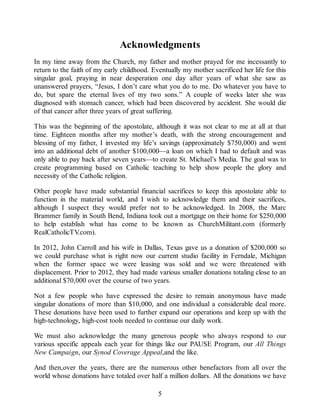 Acknowledgments
In my time away from the Church, my father and mother prayed for me incessantly to
return to the faith of my early childhood. Eventually my mother sacrificed her life for this
singular goal, praying in near desperation one day after years of what she saw as
unanswered prayers, “Jesus, I don’t care what you do to me. Do whatever you have to
do, but spare the eternal lives of my two sons.” A couple of weeks later she was
diagnosed with stomach cancer, which had been discovered by accident. She would die
of that cancer after three years of great suffering.
This was the beginning of the apostolate, although it was not clear to me at all at that
time. Eighteen months after my mother’s death, with the strong encouragement and
blessing of my father, I invested my life’s savings (approximately $750,000) and went
into an additional debt of another $100,000—a loan on which I had to default and was
only able to pay back after seven years—to create St. Michael’s Media. The goal was to
create programming based on Catholic teaching to help show people the glory and
necessity of the Catholic religion.
Other people have made substantial financial sacrifices to keep this apostolate able to
function in the material world, and I wish to acknowledge them and their sacrifices,
although I suspect they would prefer not to be acknowledged. In 2008, the Marc
Brammer family in South Bend, Indiana took out a mortgage on their home for $250,000
to help establish what has come to be known as ChurchMilitant.com (formerly
RealCatholicTV.com).
In 2012, John Carroll and his wife in Dallas, Texas gave us a donation of $200,000 so
we could purchase what is right now our current studio facility in Ferndale, Michigan
when the former space we were leasing was sold and we were threatened with
displacement. Prior to 2012, they had made various smaller donations totaling close to an
additional $70,000 over the course of two years.
Not a few people who have expressed the desire to remain anonymous have made
singular donations of more than $10,000, and one individual a considerable deal more.
These donations have been used to further expand our operations and keep up with the
high-technology, high-cost tools needed to continue our daily work.
We must also acknowledge the many generous people who always respond to our
various specific appeals each year for things like our PAUSE Program, our All Things
New Campaign, our Synod Coverage Appeal,and the like.
And then,over the years, there are the numerous other benefactors from all over the
world whose donations have totaled over half a million dollars. All the donations we have
5
 