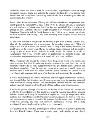 behind the scenes had been at work for decades earlier, preparing the culture to accept
the radical changes. Young men entering the seminary in these days were coming from
families that had already been experiencing subtle attacks for at least one generation, and
in some cases two or more.
In the United States, the notions of liberty and self-determination and independence were
simply part of the national DNA. Prior to the 1950s, the identity of Catholic Americans
was still much more Catholic than American. But the post-World War II era began to
change all that. Catholics who had fought alongside their Protestant countrymen in
Tripoli and Normandy and the Pacific Islands in the 1940s were no longer viewed with
as much suspicion and hostility. They were becoming more accepted than in previous
generations.
As the 1950s dawned, it felt good to be American if you were Catholic. America was,
after all, the unchallenged moral superpower, the unspoken master race. While the
religion was still not Catholic, the morality was. As long as the morality remained, we
could work on the religion issue. But as the culture began a tectonic shift in morality,
owing largely to those forces patiently at work behind the scenes, it would be
Americanism that would invisibly come to predominate in Catholic homes—and
Americanism was pronouncing that a new moral order was being established.
Many young men who entered the seminary from this point on would come from homes
more American than Catholic and would introduce into the Church an American view of
humanity corrupted by the same ingredients that would give birth to radical feminism and
inauthentic masculinity. Over the next forty years, these young men would change the
face and heart of the Church in America from the Church Militant to the Church of Nice
—a Church with an exaggerated sense of the feminine and no sense of the masculine.
It would parallel exactly the culture, which itself had been hyper-feminized and castrated,
and it would follow that from this crop of young men would come the eventual leaders of
the Church in the coming decades. The one thing not foreseen was this: The feminized
culture was itself militant, while the Church of Nice had laid aside all such notions.
It rivals the greatest displays of naïveté in the history of the Church and perhaps the
world. The Council Fathers, in their exuberance over the changing times, forgot about or
failed to account sufficiently for the effects of original sin. They got swept up in a kind
euphoria that offered the possibility that man was moving beyond the horrors of his past,
that man was much more in control of his passions than in former times. A whole new
world was dawning, and man had somehow mysteriously evolved into a more
sophisticated, aware, intellectual being than in previous epochs.
The countries of the world had gotten together after all and united in common purpose to
form the United Nations. There was a much greater understanding of our shared
50
 