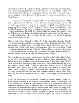 existence on every level—socially, politically, culturally, economically, environmentally,
and even theologically. The belief was evident that man had embarked on a whole new
era in human history. Humanity was going to reach the stars, land on the moon, erase
racism, eradicate poverty, do away with discrimination. There was even a Catholic in the
White House.
The new worldview was evidenced in spades at the Second Vatican Council, as a kind of
naïve euphoria seemed to dominate in view of the new humanity. Mankind had survived
a world war, a holocaust, entered into a peaceful if still fragile state of affairs in the
nuclear age. What could go wrong? The Council Fathers, who consecrated bishops when
the Church understood She had to be militant, were now ever so happy to put down their
weapons and embrace the world. They had not taken into account the extent to which
the Old Adversary, the Enemy, completely understood human nature and the means by
which he could exploit it. He was content, for the moment, to let the world speak in
terms of peace and prosperity.
Much is made of how Vatican II is to blame for all the evils that have beset the Church,
with a strong emphasis placed on the abandonment of the Traditional Latin Mass. What
this complaint overlooks is that every single bishop—more than 2,000, who were the
Fathers of the Council—grew up in, went to catechism classes in, were ordained in, and
were made bishops in the Old Rite. While the Tridentine Mass was the norm, the Church
was already falling apart. It was not the new liturgy that brought about the collapse—
although a strong case could be made that it has greatly accelerated it.
No, the collapse occurred on the watch of those who offered the Traditional Latin Mass.
All the pieces were already in place, put there by bishops, priests, and theologians long
before anyone ever heard the phrase Novus Ordo Missae (“New Order of the Mass”).
What brought about the collapse is what brings about every downward spiral in the life of
the Ancient Church—a lack of holiness brought into being by a lack of faith and
knowledge. Most Catholics went to Mass every Sunday before Vatican II; yet these very
same Catholics rushed to embrace contraception like youngsters in a candy parlor.
Likewise, with a few notable exceptions, their bishops and clergy in country after country
said very little, and in some cases such as Canada, actually egged on rejection of the
Faith.
In the first handful of years immediately following the Second Vatican Council, the
Church would be pushed to and prepared for even further collapse by these same men
who celebrated the Old Rite, as they accepted weaker, more feminized men into their
seminaries, appointed them to important posts, even looked the other way as an
atmosphere of homosexuality began to establish itself among these less manly men.
Elements of this new homosexual clergy would give rise to a scandal so shocking that
more than a dozen US dioceses would go bankrupt, the spiritual lives of victims almost
obliterated, the faith of millions shaken, and the image of the Church so completely
51
 