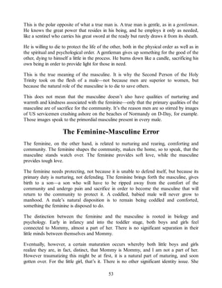 This is the polar opposite of what a true man is. A true man is gentle, as in a gentleman.
He knows the great power that resides in his being, and he employs it only as needed,
like a sentinel who carries his great sword at the ready but rarely draws it from its sheath.
He is willing to die to protect the life of the other, both in the physical order as well as in
the spiritual and psychological order. A gentleman gives up something for the good of the
other, dying to himself a little in the process. He burns down like a candle, sacrificing his
own being in order to provide light for those in need.
This is the true meaning of the masculine. It is why the Second Person of the Holy
Trinity took on the flesh of a male—not because men are superior to women, but
because the natural role of the masculine is to die to save others.
This does not mean that the masculine doesn’t also have qualities of nurturing and
warmth and kindness associated with the feminine—only that the primary qualities of the
masculine are of sacrifice for the community. It’s the reason men are so stirred by images
of US servicemen crashing ashore on the beaches of Normandy on D-Day, for example.
Those images speak to the primordial masculine present in every male.
The Feminine-Masculine Error
The feminine, on the other hand, is related to nurturing and rearing, comforting and
community. The feminine shapes the community, makes the home, so to speak, that the
masculine stands watch over. The feminine provides soft love, while the masculine
provides tough love.
The feminine needs protecting, not because it is unable to defend itself, but because its
primary duty is nurturing, not defending. The feminine brings forth the masculine, gives
birth to a son—a son who will have to be ripped away from the comfort of the
community and undergo pain and sacrifice in order to become the masculine that will
return to the community to protect it. A coddled, babied male will never grow to
manhood. A male’s natural disposition is to remain being coddled and comforted,
something the feminine is disposed to do.
The distinction between the feminine and the masculine is rooted in biology and
psychology. Early in infancy and into the toddler stage, both boys and girls feel
connected to Mommy, almost a part of her. There is no significant separation in their
little minds between themselves and Mommy.
Eventually, however, a certain maturation occurs whereby both little boys and girls
realize they are, in fact, distinct, that Mommy is Mommy, and I am not a part of her.
However traumatizing this might be at first, it is a natural part of maturing, and soon
gotten over. For the little girl, that’s it. There is no other significant identity issue. She
53
 