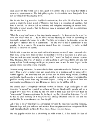 soon discovers that while she is not a part of Mommy, she is like her; they share a
sameness, a commonness. The little girl recognizes her femininity, even though she does
not have the ability to articulate it yet.
But for the little boy, there is a double circumstance to deal with. Like his sister, he has
come to realize he is not a part of Mommy, that there is a separation of identities. But
here is the rub: He cannot look at Mommy and recognize something of himself there.
Not only is he not a part of her, he does not share a sameness with her, a commonness
like his sister does.
What the young boy knows at this stage is only a negative. He knows what he is not; he
does not know what he is. So he looks beyond Mommy in search of something he
intuitively, instinctively knows he is like. The little girl resides in the feminine, secure in
her type of identity. She is in community. The little boy is not in community in his
psyche. He is in search. He separates himself from the community in order to find
himself, to discover his identity.
It is for this reason that various studies show that women are much more communicative
than men, saying more than six times the number of words a man says in a given day.
Men as a rule are more inwardly turned and don’t “share” as freely as women because
they developed that way. Of course, we are speaking in very broad terms here and not
every male or female undergoes this precise process, nor each to the same degree; but in
general terms, this is the course of events.
So from nearly the outset, the masculine is about separation while the feminine is about
unity. This is why a mature man can stand alone on a position and be unmoved by
various appeals. (An immature man can as well, but for all the wrong reasons.) Making
emotionally based appeals to a mature man aimed at hurting his feelings or mocking his
position usually won’t have any favorable impact. Having to be separated from the
community is nothing new to him. He may not like it, but he will live with it.
But studies show a completely different reaction in females. High school girls cut off
from the “in crowd” or rejected by a clique of former friends suffer greatly and on a
deeper level than boys. It may be the first time in their lives they have not been in
“community.” However unpleasant for the boy it may be, it is not his first rodeo. Even if
he has no clear memory of it, his psyche has already absorbed some of this and has
readied him for separation more so than the girl.
All of this is to say that there is a difference between the masculine and the feminine,
between boys and girls and men and women. Even the popular culture recognizes this in
such bestselling books as Men Are from Mars, Women Are from Venus.
But the popular culture has a dichotomy at work within it. It has fused the idea of
54
 