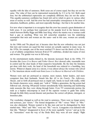 equality with the idea of sameness. Both sexes are of course equal, but they are not the
same. The value of four can be represented numerically by 2+2 or by 2x2. Both equal
four, but the arithmetical expressions are completely different; they are not the same.
This equality-sameness conflation has found rich soil in which to grow in various other
areas of society as well. And the error has had catastrophic consequences in the areas of
education, healthcare, politics, and most especially theology—but that is for another time.
For now what is important is to recognize that this error has caused a great diminution of
both sexes. It was perhaps best expressed on the popular level in the famous tennis
match between Bobby Riggs and Billie Jean King, where the mantra was a woman could
beat a guy at anything. What was left somewhat unspoken was the underlying
assumption that men and women are the same—and in this case, women are actually
superior.
As the 1960s and 70s played out, it became clear that the new orthodoxy was not just
that men and women are equal but that women are actually superior in many ways. In
the 1970s, for example, one of the most watched TV shows was the Battle of the Sexes,
a set of athletic competitions between B-level TV celebrities, divided into teams of men
and women. The gender war was in full swing.
As the entertainment media chimed in, the intensity increased. Back in the 1950s, TV
favorites like Leave It to Beaver and Father Knows Best showed calm, reasonable men
in control and the clear heads of their respective households. By the time the feminists
got done with their work, the head of the household was reduced to a bumbling, lazy
moron. Whatever dispute arose in a sitcom, it was almost always the woman who solved
it. The American sitcom world went from Leave it to Beaver to Married with Children.
Women were and are portrayed as smarter, more mature, better leaders, and more
competent than their husbands. Smash hits like All in the Family, The Jeffersons,
Maude, and so forth all portrayed men as stupid oafs, barely in touch with reality, while
the female characters were, simply put, “with it.” Within a generation, the big screen had
followed suit, showing 100-pound women unrealistically body-slamming and kickboxing
male assassins like they were slicing through butter. Even TV commercials portray the
male as a hapless nincompoop in need of the superior woman to guide him safely
through his little thirty-second disaster and purchase the correct cell phone, detergent, or
insurance plan.
The vocabulary changed as well on the road to sameness. There were no longer actors
and actresses, just “actors.” The formal designation of “Mr.” versus “Miss” or “Mrs.”
was also eliminated. Women wanted to be like men and not be distinguished by their
marital state. “Miss” and “Mrs.” were out; “Ms.” was in. A magazine even debuted with
that title. “Waitress” disappeared in favor of the more equitable “server,” and up in the
air, “stewardess” went the way of the Dodo Bird; they were all now simply “flight
55
 