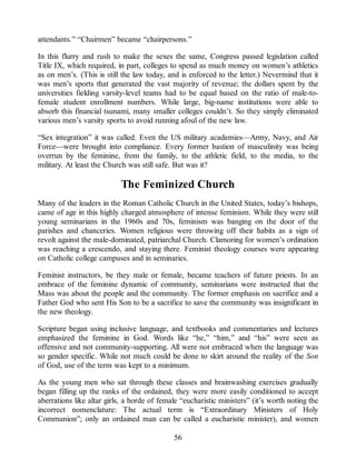 attendants.” “Chairmen” became “chairpersons.”
In this flurry and rush to make the sexes the same, Congress passed legislation called
Title IX, which required, in part, colleges to spend as much money on women’s athletics
as on men’s. (This is still the law today, and is enforced to the letter.) Nevermind that it
was men’s sports that generated the vast majority of revenue; the dollars spent by the
universities fielding varsity-level teams had to be equal based on the ratio of male-to-
female student enrollment numbers. While large, big-name institutions were able to
absorb this financial tsunami, many smaller colleges couldn’t. So they simply eliminated
various men’s varsity sports to avoid running afoul of the new law.
“Sex integration” it was called. Even the US military academies—Army, Navy, and Air
Force—were brought into compliance. Every former bastion of masculinity was being
overrun by the feminine, from the family, to the athletic field, to the media, to the
military. At least the Church was still safe. But was it?
The Feminized Church
Many of the leaders in the Roman Catholic Church in the United States, today’s bishops,
came of age in this highly charged atmosphere of intense feminism. While they were still
young seminarians in the 1960s and 70s, feminism was banging on the door of the
parishes and chanceries. Women religious were throwing off their habits as a sign of
revolt against the male-dominated, patriarchal Church. Clamoring for women’s ordination
was reaching a crescendo, and staying there. Feminist theology courses were appearing
on Catholic college campuses and in seminaries.
Feminist instructors, be they male or female, became teachers of future priests. In an
embrace of the feminine dynamic of community, seminarians were instructed that the
Mass was about the people and the community. The former emphasis on sacrifice and a
Father God who sent His Son to be a sacrifice to save the community was insignificant in
the new theology.
Scripture began using inclusive language, and textbooks and commentaries and lectures
emphasized the feminine in God. Words like “he,” “him,” and “his” were seen as
offensive and not community-supporting. All were not embraced when the language was
so gender specific. While not much could be done to skirt around the reality of the Son
of God, use of the term was kept to a minimum.
As the young men who sat through these classes and brainwashing exercises gradually
began filling up the ranks of the ordained, they were more easily conditioned to accept
aberrations like altar girls, a horde of female “eucharistic ministers” (it’s worth noting the
incorrect nomenclature: The actual term is “Extraordinary Ministers of Holy
Communion”; only an ordained man can be called a eucharistic minister), and women
56
 