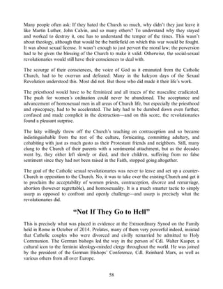 Many people often ask: If they hated the Church so much, why didn’t they just leave it
like Martin Luther, John Calvin, and so many others? To understand why they stayed
and worked to destroy it, one has to understand the temper of the times. This wasn’t
about theology, although that would be the battlefield on which this war would be fought.
It was about sexual license. It wasn’t enough to just pervert the moral law; the perversion
had to be given the blessing of the Church to make it valid. Otherwise, the social-sexual
revolutionaries would still have their consciences to deal with.
The scourge of their consciences, the voice of God as it emanated from the Catholic
Church, had to be overrun and defeated. Many in the halcyon days of the Sexual
Revolution understood this. Most did not. But those who did made it their life’s work.
The priesthood would have to be feminized and all traces of the masculine eradicated.
The push for women’s ordination could never be abandoned. The acceptance and
advancement of homosexual men in all areas of Church life, but especially the priesthood
and episcopacy, had to be accelerated. The laity had to be dumbed down even further,
confused and made complicit in the destruction—and on this score, the revolutionaries
found a pleasant surprise.
The laity willingly threw off the Church’s teaching on contraception and so became
indistinguishable from the rest of the culture, fornicating, committing adultery, and
cohabiting with just as much gusto as their Protestant friends and neighbors. Still, many
clung to the Church of their parents with a sentimental attachment, but as the decades
went by, they either left slowly or died, and their children, suffering from no false
sentiment since they had not been raised in the Faith, stopped going altogether.
The goal of the Catholic sexual revolutionaries was never to leave and set up a counter-
Church in opposition to the Church. No, it was to take over the existing Church and get it
to proclaim the acceptability of women priests, contraception, divorce and remarriage,
abortion (however regrettable), and homosexuality. It is a much smarter tactic to simply
usurp as opposed to confront and openly challenge—and usurp is precisely what the
revolutionaries did.
“Not If They Go to Hell”
This is precisely what was placed in evidence at the Extraordinary Synod on the Family
held in Rome in October of 2014. Prelates, many of them very powerful indeed, insisted
that Catholic couples who were divorced and civilly remarried be admitted to Holy
Communion. The German bishops led the way in the person of Cdl. Walter Kasper, a
cultural icon to the feminist ideology-minded clergy throughout the world. He was joined
by the president of the German Bishops’ Conference, Cdl. Reinhard Marx, as well as
various others from all over Europe.
58
 