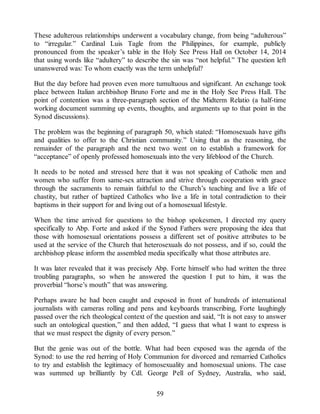 These adulterous relationships underwent a vocabulary change, from being “adulterous”
to “irregular.” Cardinal Luis Tagle from the Philippines, for example, publicly
pronounced from the speaker’s table in the Holy See Press Hall on October 14, 2014
that using words like “adultery” to describe the sin was “not helpful.” The question left
unanswered was: To whom exactly was the term unhelpful?
But the day before had proven even more tumultuous and significant. An exchange took
place between Italian archbishop Bruno Forte and me in the Holy See Press Hall. The
point of contention was a three-paragraph section of the Midterm Relatio (a half-time
working document summing up events, thoughts, and arguments up to that point in the
Synod discussions).
The problem was the beginning of paragraph 50, which stated: “Homosexuals have gifts
and qualities to offer to the Christian community.” Using that as the reasoning, the
remainder of the paragraph and the next two went on to establish a framework for
“acceptance” of openly professed homosexuals into the very lifeblood of the Church.
It needs to be noted and stressed here that it was not speaking of Catholic men and
women who suffer from same-sex attraction and strive through cooperation with grace
through the sacraments to remain faithful to the Church’s teaching and live a life of
chastity, but rather of baptized Catholics who live a life in total contradiction to their
baptisms in their support for and living out of a homosexual lifestyle.
When the time arrived for questions to the bishop spokesmen, I directed my query
specifically to Abp. Forte and asked if the Synod Fathers were proposing the idea that
those with homosexual orientations possess a different set of positive attributes to be
used at the service of the Church that heterosexuals do not possess, and if so, could the
archbishop please inform the assembled media specifically what those attributes are.
It was later revealed that it was precisely Abp. Forte himself who had written the three
troubling paragraphs, so when he answered the question I put to him, it was the
proverbial “horse’s mouth” that was answering.
Perhaps aware he had been caught and exposed in front of hundreds of international
journalists with cameras rolling and pens and keyboards transcribing, Forte laughingly
passed over the rich theological context of the question and said, “It is not easy to answer
such an ontological question,” and then added, “I guess that what I want to express is
that we must respect the dignity of every person.”
But the genie was out of the bottle. What had been exposed was the agenda of the
Synod: to use the red herring of Holy Communion for divorced and remarried Catholics
to try and establish the legitimacy of homosexuality and homosexual unions. The case
was summed up brilliantly by Cdl. George Pell of Sydney, Australia, who said,
59
 