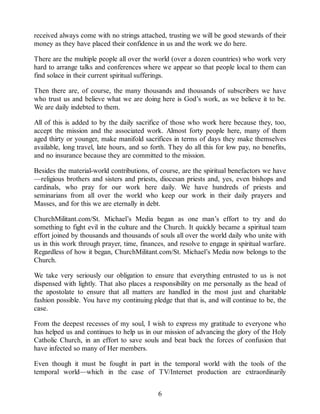 received always come with no strings attached, trusting we will be good stewards of their
money as they have placed their confidence in us and the work we do here.
There are the multiple people all over the world (over a dozen countries) who work very
hard to arrange talks and conferences where we appear so that people local to them can
find solace in their current spiritual sufferings.
Then there are, of course, the many thousands and thousands of subscribers we have
who trust us and believe what we are doing here is God’s work, as we believe it to be.
We are daily indebted to them.
All of this is added to by the daily sacrifice of those who work here because they, too,
accept the mission and the associated work. Almost forty people here, many of them
aged thirty or younger, make manifold sacrifices in terms of days they make themselves
available, long travel, late hours, and so forth. They do all this for low pay, no benefits,
and no insurance because they are committed to the mission.
Besides the material-world contributions, of course, are the spiritual benefactors we have
—religious brothers and sisters and priests, diocesan priests and, yes, even bishops and
cardinals, who pray for our work here daily. We have hundreds of priests and
seminarians from all over the world who keep our work in their daily prayers and
Masses, and for this we are eternally in debt.
ChurchMilitant.com/St. Michael’s Media began as one man’s effort to try and do
something to fight evil in the culture and the Church. It quickly became a spiritual team
effort joined by thousands and thousands of souls all over the world daily who unite with
us in this work through prayer, time, finances, and resolve to engage in spiritual warfare.
Regardless of how it began, ChurchMilitant.com/St. Michael’s Media now belongs to the
Church.
We take very seriously our obligation to ensure that everything entrusted to us is not
dispensed with lightly. That also places a responsibility on me personally as the head of
the apostolate to ensure that all matters are handled in the most just and charitable
fashion possible. You have my continuing pledge that that is, and will continue to be, the
case.
From the deepest recesses of my soul, I wish to express my gratitude to everyone who
has helped us and continues to help us in our mission of advancing the glory of the Holy
Catholic Church, in an effort to save souls and beat back the forces of confusion that
have infected so many of Her members.
Even though it must be fought in part in the temporal world with the tools of the
temporal world—which in the case of TV/Internet production are extraordinarily
6
 