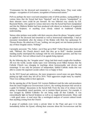 “Communion for the divorced and remarried is… a stalking horse. They want wider
changes—recognition of civil unions, recognition of homosexual unions.”
Pell was perhaps the most vocal and outspoken critic of all the prelates, saying publicly at
various times that the Synod had been “hijacked” and the process “manipulated” so
these aberrant views could be put forward. He was followed very closely by Cdl.
Raymond Burke, who agreed in various interviews that the Synod had been manipulated
and that the Midterm Relatio had been produced with almost no inclusion of magisterial
teachings, Scripture, or anything even closely related to traditional Catholic
understanding.
Various other prelates went public with their concerns about the phrase “irregular unions”
as applied to the divorced and remarried as well as homosexual relationships. I had an
encounter immediately after the release of the Relatio with Holy See spokesman Fr.
Thomas Rosica. He asked me if I saw “nothing, not one good, not one human positive in
any of these irregular unions. Nothing?”
I promptly answered, “No, Father—not if they go to Hell.” Father Rosica drew back and
said, “Michael, the Church doesn’t teach that they go to Hell.” Another journalist
standing nearby interrupted the exchange with his own unrelated question, and that was
the end of that—but not without much of an agenda being exposed.
By the following day, the “irregular union” clergy had their much sought-after headlines.
All over the world, secular media types were informing seven billion humans that the
Catholic Church was changing its teachings about homosexuality and divorce and
remarriage. It was only the presence of independent, faithful Catholic media that was
able to counter the argument secular culture was so happy to hear.
As the 2015 Synod got underway, the more progressive crowd came out guns blazing,
picking up right where they left off in 2014. Their aggression caught many by surprise.
There was nothing subtle in their approach.
On the opening day of the Synod, Cdl. Lorenzo Baldisseri read the rules and procedures
from the much fought-over Instrumentum Laboris, the working document that served as
a guide for bishops’ discussions in the Synod Hall. From the time of its release in late
spring, it immediately raised questions, not to mention blood pressure. For example, it
was savaged by faithful Catholics for not being really all that Catholic. It was
extraordinarily light on Sacred Scripture as well as on magisterial documents. Many said
—with good cause—it read more like a sociological analysis of current cultural trends
than anything coming from the Church.
A group of cardinals even wrote a private letter to the Pope and gave it to him
immediately before the Synod, offering their concerns about the Instrumentum and the
60
 