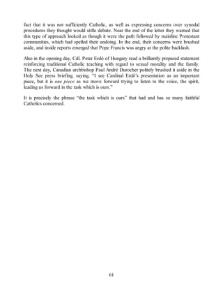 fact that it was not sufficiently Catholic, as well as expressing concerns over synodal
procedures they thought would stifle debate. Near the end of the letter they warned that
this type of approach looked as though it were the path followed by mainline Protestant
communities, which had spelled their undoing. In the end, their concerns were brushed
aside, and inside reports emerged that Pope Francis was angry at the polite backlash.
Also in the opening day, Cdl. Peter Erdő of Hungary read a brilliantly prepared statement
reinforcing traditional Catholic teaching with regard to sexual morality and the family.
The next day, Canadian archbishop Paul André Durocher politely brushed it aside in the
Holy See press briefing, saying, “I see Cardinal Erdő’s presentation as an important
piece, but it is one piece as we move forward trying to listen to the voice, the spirit,
leading us forward in the task which is ours.”
It is precisely the phrase “the task which is ours” that had and has so many faithful
Catholics concerned.
61
 