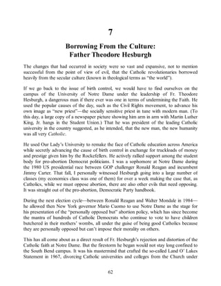 7
Borrowing From the Culture:
Father Theodore Hesburgh
The changes that had occurred in society were so vast and expansive, not to mention
successful from the point of view of evil, that the Catholic revolutionaries borrowed
heavily from the secular culture (known in theological terms as “the world”).
If we go back to the issue of birth control, we would have to find ourselves on the
campus of the University of Notre Dame under the leadership of Fr. Theodore
Hesburgh, a dangerous man if there ever was one in terms of undermining the Faith. He
used the popular causes of the day, such as the Civil Rights movement, to advance his
own image as “new priest”—the socially sensitive priest in tune with modern man. (To
this day, a large copy of a newspaper picture showing him arm in arm with Martin Luther
King, Jr. hangs in the Student Union.) That he was president of the leading Catholic
university in the country suggested, as he intended, that the new man, the new humanity
was all very Catholic.
He used Our Lady’s University to remake the face of Catholic education across America
while secretly advancing the cause of birth control in exchange for truckloads of money
and prestige given him by the Rockefellers. He actively rallied support among the student
body for pro-abortion Democrat politicians. I was a sophomore at Notre Dame during
the 1980 US presidential race between GOP challenger Ronald Reagan and incumbent
Jimmy Carter. That fall, I personally witnessed Hesburgh going into a large number of
classes (my economics class was one of them) for over a week making the case that, as
Catholics, while we must oppose abortion, there are also other evils that need opposing.
It was straight out of the pro-abortion, Democratic Party handbook.
During the next election cycle—between Ronald Reagan and Walter Mondale in 1984—
he allowed then New York governor Mario Cuomo to use Notre Dame as the stage for
his presentation of the “personally opposed but” abortion policy, which has since become
the mantra of hundreds of Catholic Democrats who continue to vote to have children
butchered in their mothers’ wombs, all under the guise of being good Catholics because
they are personally opposed but can’t impose their morality on others.
This has all come about as a direct result of Fr. Hesburgh’s rejection and distortion of the
Catholic faith at Notre Dame. But the firestorm he began would not stay long confined to
the South Bend campus. It was his mastermind that crafted the so-called Land O’ Lakes
Statement in 1967, divorcing Catholic universities and colleges from the Church under
62
 