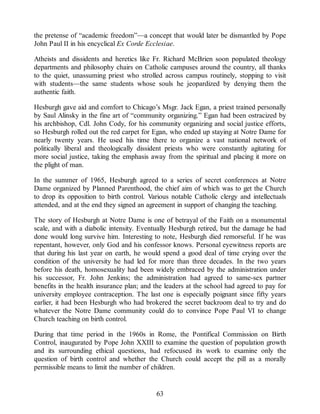 the pretense of “academic freedom”—a concept that would later be dismantled by Pope
John Paul II in his encyclical Ex Corde Ecclesiae.
Atheists and dissidents and heretics like Fr. Richard McBrien soon populated theology
departments and philosophy chairs on Catholic campuses around the country, all thanks
to the quiet, unassuming priest who strolled across campus routinely, stopping to visit
with students—the same students whose souls he jeopardized by denying them the
authentic faith.
Hesburgh gave aid and comfort to Chicago’s Msgr. Jack Egan, a priest trained personally
by Saul Alinsky in the fine art of “community organizing.” Egan had been ostracized by
his archbishop, Cdl. John Cody, for his community organizing and social justice efforts,
so Hesburgh rolled out the red carpet for Egan, who ended up staying at Notre Dame for
nearly twenty years. He used his time there to organize a vast national network of
politically liberal and theologically dissident priests who were constantly agitating for
more social justice, taking the emphasis away from the spiritual and placing it more on
the plight of man.
In the summer of 1965, Hesburgh agreed to a series of secret conferences at Notre
Dame organized by Planned Parenthood, the chief aim of which was to get the Church
to drop its opposition to birth control. Various notable Catholic clergy and intellectuals
attended, and at the end they signed an agreement in support of changing the teaching.
The story of Hesburgh at Notre Dame is one of betrayal of the Faith on a monumental
scale, and with a diabolic intensity. Eventually Hesburgh retired, but the damage he had
done would long survive him. Interesting to note, Hesburgh died remorseful. If he was
repentant, however, only God and his confessor knows. Personal eyewitness reports are
that during his last year on earth, he would spend a good deal of time crying over the
condition of the university he had led for more than three decades. In the two years
before his death, homosexuality had been widely embraced by the administration under
his successor, Fr. John Jenkins; the administration had agreed to same-sex partner
benefits in the health insurance plan; and the leaders at the school had agreed to pay for
university employee contraception. The last one is especially poignant since fifty years
earlier, it had been Hesburgh who had brokered the secret backroom deal to try and do
whatever the Notre Dame community could do to convince Pope Paul VI to change
Church teaching on birth control.
During that time period in the 1960s in Rome, the Pontifical Commission on Birth
Control, inaugurated by Pope John XXIII to examine the question of population growth
and its surrounding ethical questions, had refocused its work to examine only the
question of birth control and whether the Church could accept the pill as a morally
permissible means to limit the number of children.
63
 