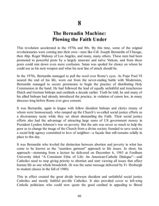 8
The Bernadin Machine:
Plowing the Faith Under
This revolution accelerated in the 1970s and 80s. By this time, some of the original
revolutionaries were coming into their own—men like Cdl. Joseph Bernardin of Chicago,
then Abp. Roger Mahony of Los Angeles, and many, many others. These men had been
promoted to powerful posts by a largely unaware and naïve Vatican, and from these
posts could rain down even more confusion. Satan was spoiled for choice on whom he
could use as his next weapon and what his next line of attack should be.
In the 1970s, Bernardin managed to pull the wool over Rome’s eyes. As Pope Paul VI
neared the end of his life, worn out from the never-ending battle with Modernists,
Bernardin managed to secure permission to begin the practice of distributing Holy
Communion in the hand. He had followed the lead of equally unfaithful and treacherous
Dutch and German bishops and cardinals a decade earlier. Truth be told, he and many of
his allied bishops had already introduced the practice, in violation of canon law, in many
dioceses long before Rome ever gave consent.
It was Bernardin, again in league with fellow dissident bishops and clerics (many of
whom were homosexual), who ramped up the Church’s so-called social justice efforts as
a diversionary tactic while they set about dismantling the Faith. Their social justice
efforts also had the advantage of attracting large sums of US government money in
President Lyndon Johnson’s war on poverty. But the aim was never so much to help the
poor as to change the image of the Church from a divine society founded to save souls to
a social help agency committed to love of neighbor—a façade that still remains solidly in
place to this day.
It was Bernardin who leveled the distinction between abortion and poverty in what has
come to be known as the “seamless garment” approach to life issues. In short, his
approach—stemming from a lecture he delivered on December 6, 1983 at Fordham
University titled “A Consistent Ethic of Life: An American-Catholic Dialogue”—said
Catholics need to stop giving priority to abortion and start viewing all issues that affect
human life as one whole broadcloth. (It was the same message delivered by Fr. Hesburgh
to student classes in the fall of 1980).
This in effect created the great divide between dissident and unfaithful social justice
Catholics and mostly faithful pro-life Catholics. It also provided cover to left-wing
Catholic politicians who could now quote the good cardinal in appealing to liberal
66
 