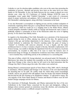 Catholics to vote for abortion-rights candidates who were at the same time promoting the
eradication of poverty. Abortion and poverty have been on the same level ever since,
thanks to Cdl. Bernardin. In fact, the battle between the two camps is played out every
election year, when the US Conference of Catholic Bishops (USCCB) issues its
meaningless voters’ guide titled “Faithful Citizenship,” a train wreck of a document
aimed at proper instruction and guidance, full of nonsensical doublespeak. It is one of
Cdl. Bernardin’s enduring legacies, along with Holy Communion in the hand.
It was also Bernardin’s overemphasis on fighting poverty and the resultant readoption of
community organizing efforts that gave a young Barack Hussein Obama his early training
and experience, which he would use as a stepping stone to the White House. Obama
worked alongside charitable Catholic outfits in Chicago and learned the ropes of how to
politically organize a community in favor of the Democrats under the cover of fighting
poverty. It was classic Saul Alinsky tactics.
In regards to the dismantling of the Faith, Bernardin was a promoter of the homosexual
agenda during his term in office, placing way ahead of his time. He opened one of
America’s first gay and lesbian departments in the chancery, where various Catholics
worked tirelessly to undermine the Church’s teaching under the guise of trying to
“minister” to Catholics with same-sex attraction. It was a façade, and the entire
archdiocese knew it. In fact, it remains a façade to this day. Bernadin’s replacement, Cdl.
Francis George, was unable to dislodge the department from his own chancery. In private
conversations, he revealed to allies that if he were to touch the hornet’s nest of
homosexual clergy in Chicago, he estimated he would lose more than a third of his priests
—not to mention they would bring activity in the archdiocese to a screeching halt.
This state of affairs, which Cdl. George inherited, was advanced under Cdl. Bernardin. A
little-known fact about the cardinal who essentially ran the show in America during his
reign from Chicago is that, when he died, he left word in his final instructions that the
Chicago Gay Men’s Chorus sing at his wake. His wishes were carried out.
During Obama’s commencement speech at Notre Dame in May 2009, with Fr. Hesburgh
in attendance, Obama publicly paid homage to the memory of the now-dead Bernardin
for launching him on his path. He craftily made the whole thing sound resoundingly
Catholic, and he was greeted with wild applause from the faculty and students Hesburgh
had devoted his life into forming to be inauthentic Catholics. To add insult to injury, the
vast majority of the Notre Dame Board of Trustees and Board of Fellows were all well-
heeled Chicago campaign activists for Obama.
The triumvirate of Hesburgh, Bernardin, and Obama represented the face of the new
Catholicism in the United States: concerned for the poor and immigrants, willing to
dialogue about common ground on contentious issues like abortion, and conceding that
truth in a pluralistic society is a difficult concept to nail down.
67
 