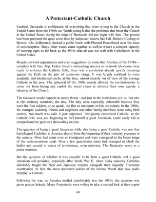 A Protestant-Catholic Church
Cardinal Bernardin is emblematic of everything that went wrong in the Church in the
United States from the 1960s on. Worth noting is that the problems that beset the Church
in the United States during the reign of Bernardin did not begin with him. The ground
had been prepared for quite some time by lackluster leaders like Cdl. Richard Cushing of
Boston, who deliberately ducked a public battle with Planned Parenthood over the issue
of contraception. Many other issues came together as well to weave a complex tapestry
of warning signs as far back as the 1930s that all was not well with Catholicism in the
United States.
Despite outward appearances and even suggestions by some that America of the 1950s—
complete with Ven. Abp. Fulton Sheen’s astonishing success on network television—was
ready to embrace the Catholic faith, there was a revolution already quietly operating
against the Faith on the part of numerous clergy. It was largely confined to more
academic and intellectual circles at the time, almost entirely out of view of the average
Catholic in the pew. The upheaval of the 1960s merely allowed the revolutionaries to
come out from hiding and exploit the social chaos to advance their own agenda: a
takeover of the Church.
The takeover would happen on many fronts—not just in the institutions per se, but also
in Her ordinary members, the laity. The laity were especially vulnerable because they
were the foot soldiers, so to speak, the first to encounter evil in the culture. In the 1960s,
for example, suddenly friends and neighbors and other family members were using birth
control. Not much was said; it just happened. The poorly catechized Catholic, or the
Catholic who was just beginning to feel himself a good American, could easily fail to
comprehend the great evil descending on him.
The question of being a good American while also being a good Catholic was one that
had plagued Catholics in America almost from the beginning of their minority presence in
the country. Most had come over as immigrants and were consigned to the lower rungs
of the socio-economic scale. Over a few generations some had managed to climb the
ladder and ascend to places of prominence, even notoriety. The Kennedys serve as a
prime example.
But the question of whether it was possible to be both a good Catholic and a good
American still persisted, especially after World War II, when many minority Catholics
admirably fought the Nazi and Japanese empires alongside their majority Protestant
countrymen. In fact, the most decorated soldier of the Second World War was Audie
Murphy, a Catholic.
Following the war, as America nestled comfortably into the 1950s, the question was
given greater latitude. Many Protestants were willing to take a second look at their papist
68
 