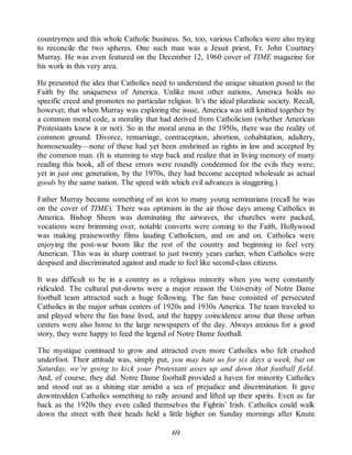 countrymen and this whole Catholic business. So, too, various Catholics were also trying
to reconcile the two spheres. One such man was a Jesuit priest, Fr. John Courtney
Murray. He was even featured on the December 12, 1960 cover of TIME magazine for
his work in this very area.
He presented the idea that Catholics need to understand the unique situation posed to the
Faith by the uniqueness of America. Unlike most other nations, America holds no
specific creed and promotes no particular religion. It’s the ideal pluralistic society. Recall,
however, that when Murray was exploring the issue, America was still knitted together by
a common moral code, a morality that had derived from Catholicism (whether American
Protestants knew it or not). So in the moral arena in the 1950s, there was the reality of
common ground. Divorce, remarriage, contraception, abortion, cohabitation, adultery,
homosexuality—none of these had yet been enshrined as rights in law and accepted by
the common man. (It is stunning to step back and realize that in living memory of many
reading this book, all of these errors were roundly condemned for the evils they were;
yet in just one generation, by the 1970s, they had become accepted wholesale as actual
goods by the same nation. The speed with which evil advances is staggering.)
Father Murray became something of an icon to many young seminarians (recall he was
on the cover of TIME). There was optimism in the air those days among Catholics in
America. Bishop Sheen was dominating the airwaves, the churches were packed,
vocations were brimming over, notable converts were coming to the Faith, Hollywood
was making praiseworthy films lauding Catholicism, and on and on. Catholics were
enjoying the post-war boom like the rest of the country and beginning to feel very
American. This was in sharp contrast to just twenty years earlier, when Catholics were
despised and discriminated against and made to feel like second-class citizens.
It was difficult to be in a country as a religious minority when you were constantly
ridiculed. The cultural put-downs were a major reason the University of Notre Dame
football team attracted such a huge following. The fan base consisted of persecuted
Catholics in the major urban centers of 1920s and 1930s America. The team traveled to
and played where the fan base lived, and the happy coincidence arose that those urban
centers were also home to the large newspapers of the day. Always anxious for a good
story, they were happy to feed the legend of Notre Dame football.
The mystique continued to grow and attracted even more Catholics who felt crushed
underfoot. Their attitude was, simply put, you may hate us for six days a week, but on
Saturday, we’re going to kick your Protestant asses up and down that football field.
And, of course, they did. Notre Dame football provided a haven for minority Catholics
and stood out as a shining star amidst a sea of prejudice and discrimination. It gave
downtrodden Catholics something to rally around and lifted up their spirits. Even as far
back as the 1920s they even called themselves the Fightin’ Irish. Catholics could walk
down the street with their heads held a little higher on Sunday mornings after Knute
69
 