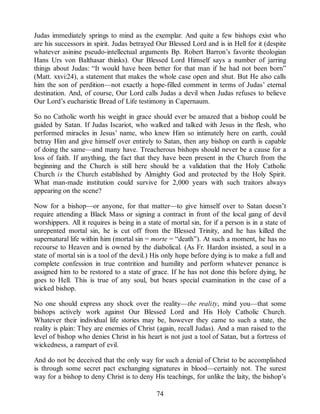 Judas immediately springs to mind as the exemplar. And quite a few bishops exist who
are his successors in spirit. Judas betrayed Our Blessed Lord and is in Hell for it (despite
whatever asinine pseudo-intellectual arguments Bp. Robert Barron’s favorite theologian
Hans Urs von Balthasar thinks). Our Blessed Lord Himself says a number of jarring
things about Judas: “It would have been better for that man if he had not been born”
(Matt. xxvi:24), a statement that makes the whole case open and shut. But He also calls
him the son of perdition—not exactly a hope-filled comment in terms of Judas’ eternal
destination. And, of course, Our Lord calls Judas a devil when Judas refuses to believe
Our Lord’s eucharistic Bread of Life testimony in Capernaum.
So no Catholic worth his weight in grace should ever be amazed that a bishop could be
guided by Satan. If Judas Iscariot, who walked and talked with Jesus in the flesh, who
performed miracles in Jesus’ name, who knew Him so intimately here on earth, could
betray Him and give himself over entirely to Satan, then any bishop on earth is capable
of doing the same—and many have. Treacherous bishops should never be a cause for a
loss of faith. If anything, the fact that they have been present in the Church from the
beginning and the Church is still here should be a validation that the Holy Catholic
Church is the Church established by Almighty God and protected by the Holy Spirit.
What man-made institution could survive for 2,000 years with such traitors always
appearing on the scene?
Now for a bishop—or anyone, for that matter—to give himself over to Satan doesn’t
require attending a Black Mass or signing a contract in front of the local gang of devil
worshippers. All it requires is being in a state of mortal sin, for if a person is in a state of
unrepented mortal sin, he is cut off from the Blessed Trinity, and he has killed the
supernatural life within him (mortal sin = morte = “death”). At such a moment, he has no
recourse to Heaven and is owned by the diabolical. (As Fr. Hardon insisted, a soul in a
state of mortal sin is a tool of the devil.) His only hope before dying is to make a full and
complete confession in true contrition and humility and perform whatever penance is
assigned him to be restored to a state of grace. If he has not done this before dying, he
goes to Hell. This is true of any soul, but bears special examination in the case of a
wicked bishop.
No one should express any shock over the reality—the reality, mind you—that some
bishops actively work against Our Blessed Lord and His Holy Catholic Church.
Whatever their individual life stories may be, however they came to such a state, the
reality is plain: They are enemies of Christ (again, recall Judas). And a man raised to the
level of bishop who denies Christ in his heart is not just a tool of Satan, but a fortress of
wickedness, a rampart of evil.
And do not be deceived that the only way for such a denial of Christ to be accomplished
is through some secret pact exchanging signatures in blood—certainly not. The surest
way for a bishop to deny Christ is to deny His teachings, for unlike the laity, the bishop’s
74
 