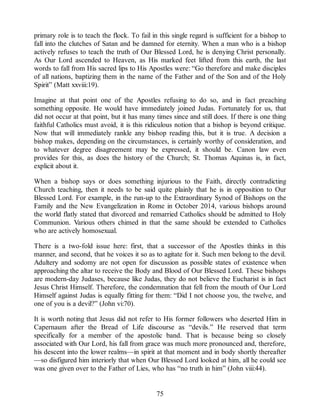 primary role is to teach the flock. To fail in this single regard is sufficient for a bishop to
fall into the clutches of Satan and be damned for eternity. When a man who is a bishop
actively refuses to teach the truth of Our Blessed Lord, he is denying Christ personally.
As Our Lord ascended to Heaven, as His marked feet lifted from this earth, the last
words to fall from His sacred lips to His Apostles were: “Go therefore and make disciples
of all nations, baptizing them in the name of the Father and of the Son and of the Holy
Spirit” (Matt xxviii:19).
Imagine at that point one of the Apostles refusing to do so, and in fact preaching
something opposite. He would have immediately joined Judas. Fortunately for us, that
did not occur at that point, but it has many times since and still does. If there is one thing
faithful Catholics must avoid, it is this ridiculous notion that a bishop is beyond critique.
Now that will immediately rankle any bishop reading this, but it is true. A decision a
bishop makes, depending on the circumstances, is certainly worthy of consideration, and
to whatever degree disagreement may be expressed, it should be. Canon law even
provides for this, as does the history of the Church; St. Thomas Aquinas is, in fact,
explicit about it.
When a bishop says or does something injurious to the Faith, directly contradicting
Church teaching, then it needs to be said quite plainly that he is in opposition to Our
Blessed Lord. For example, in the run-up to the Extraordinary Synod of Bishops on the
Family and the New Evangelization in Rome in October 2014, various bishops around
the world flatly stated that divorced and remarried Catholics should be admitted to Holy
Communion. Various others chimed in that the same should be extended to Catholics
who are actively homosexual.
There is a two-fold issue here: first, that a successor of the Apostles thinks in this
manner, and second, that he voices it so as to agitate for it. Such men belong to the devil.
Adultery and sodomy are not open for discussion as possible states of existence when
approaching the altar to receive the Body and Blood of Our Blessed Lord. These bishops
are modern-day Judases, because like Judas, they do not believe the Eucharist is in fact
Jesus Christ Himself. Therefore, the condemnation that fell from the mouth of Our Lord
Himself against Judas is equally fitting for them: “Did I not choose you, the twelve, and
one of you is a devil?” (John vi:70).
It is worth noting that Jesus did not refer to His former followers who deserted Him in
Capernaum after the Bread of Life discourse as “devils.” He reserved that term
specifically for a member of the apostolic band. That is because being so closely
associated with Our Lord, his fall from grace was much more pronounced and, therefore,
his descent into the lower realms—in spirit at that moment and in body shortly thereafter
—so disfigured him interiorly that when Our Blessed Lord looked at him, all he could see
was one given over to the Father of Lies, who has “no truth in him” (John viii:44).
75
 