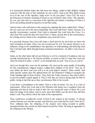 It is immaterial whether Judas also did some nice things, smiled at little children, helped
someone with this task or that; interiorly, he was a devil. And as the Holy Spirit reveals
to us in the Acts of the Apostles, Judas went “to his own place” (Acts i:25). He was a
devil because he denied a teaching of Christ as one of Christ’s inner circle—His Apostles.
So, too, any man who is a successor of the Apostles who denies a teaching of Christ is a
devil, and nothing should be spared to reveal this reality.
And for those who will retort to this analysis by claiming that Jesus called Peter “Satan,”
the two cases are not in the least comparable. Our Lord calls Peter “Satan” because of a
specific circumstance—namely, Peter tried to dissuade Our Lord from the Cross. It is
clear from His words He does not mean Peter is Satan, merely that in this circumstance,
he is being used by Satan to be a temptation away from the Cross.
It is precisely because Our Lord calls Judas a devil and not the devil that we know the
total corruption of Judas. Peter was not transformed by evil. He merely fell prey to its
influence owing to his unfaithfulness and ignorance in understanding and believing what
Our Lord had said, albeit through human emotional attachment—he didn’t want Jesus to
suffer.
Judas, on the other hand, did not just fall prey to evil in a moment of weakness, but was
actually transformed by it. He became devilish, so much so that it’s what Our Lord saw
when He looked at Judas—a devil—so he branded him as such: “one of you is a devil.”
And even though they were not his intimates, He reserved the same quality of branding
for His contemporary religious leaders, calling them children of the devil. “You are of
your father the devil, and your will is to do your father’s desires” (John viii:44). And
what specific actions does He upbraid them for, the Pharisees? Failing to recognize the
Truth standing right in front of them. They deny the Truth; moreover, they plot to kill it,
to turn the people’s minds against it. This is why they are forever laying traps for Him in
public, trying to trip Him up so they can denounce Him to the crowds.
A son bears a resemblance to his father. That is a fact of nature. So, too, is it a fact of
supernature. When Our Lord said to the Pharisees that Satan was a murderer from the
beginning and that he had no truth in him, He was saying the same of them, for a son
bears the image of his father. And as such, since their father was the devil, they did their
father’s will. They did his will in the order of the supernatural.
They would have recalled the words of God to the serpent in the Garden: “I will put
enmity between you and the woman, and between your seed and her seed” (Gen iii:15).
Now, millennia later, the offspring of the serpent were being revealed in public,
unmasked before the crowds for their hatred toward the Truth, for being in opposition to
the offspring of the Woman.
76
 