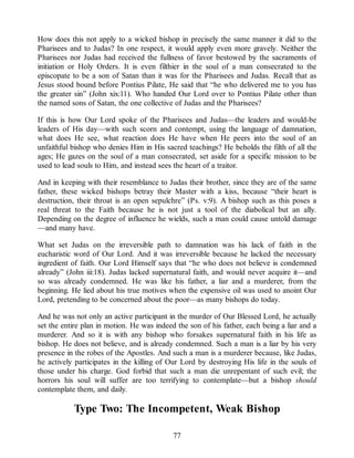 How does this not apply to a wicked bishop in precisely the same manner it did to the
Pharisees and to Judas? In one respect, it would apply even more gravely. Neither the
Pharisees nor Judas had received the fullness of favor bestowed by the sacraments of
initiation or Holy Orders. It is even filthier in the soul of a man consecrated to the
episcopate to be a son of Satan than it was for the Pharisees and Judas. Recall that as
Jesus stood bound before Pontius Pilate, He said that “he who delivered me to you has
the greater sin” (John xix:11). Who handed Our Lord over to Pontius Pilate other than
the named sons of Satan, the one collective of Judas and the Pharisees?
If this is how Our Lord spoke of the Pharisees and Judas—the leaders and would-be
leaders of His day—with such scorn and contempt, using the language of damnation,
what does He see, what reaction does He have when He peers into the soul of an
unfaithful bishop who denies Him in His sacred teachings? He beholds the filth of all the
ages; He gazes on the soul of a man consecrated, set aside for a specific mission to be
used to lead souls to Him, and instead sees the heart of a traitor.
And in keeping with their resemblance to Judas their brother, since they are of the same
father, these wicked bishops betray their Master with a kiss, because “their heart is
destruction, their throat is an open sepulchre” (Ps. v:9). A bishop such as this poses a
real threat to the Faith because he is not just a tool of the diabolical but an ally.
Depending on the degree of influence he wields, such a man could cause untold damage
—and many have.
What set Judas on the irreversible path to damnation was his lack of faith in the
eucharistic word of Our Lord. And it was irreversible because he lacked the necessary
ingredient of faith. Our Lord Himself says that “he who does not believe is condemned
already” (John iii:18). Judas lacked supernatural faith, and would never acquire it—and
so was already condemned. He was like his father, a liar and a murderer, from the
beginning. He lied about his true motives when the expensive oil was used to anoint Our
Lord, pretending to be concerned about the poor—as many bishops do today.
And he was not only an active participant in the murder of Our Blessed Lord, he actually
set the entire plan in motion. He was indeed the son of his father, each being a liar and a
murderer. And so it is with any bishop who forsakes supernatural faith in his life as
bishop. He does not believe, and is already condemned. Such a man is a liar by his very
presence in the robes of the Apostles. And such a man is a murderer because, like Judas,
he actively participates in the killing of Our Lord by destroying His life in the souls of
those under his charge. God forbid that such a man die unrepentant of such evil; the
horrors his soul will suffer are too terrifying to contemplate—but a bishop should
contemplate them, and daily.
Type Two: The Incompetent, Weak Bishop
77
 