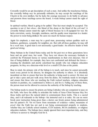 Cowardly would be an apt description of such a man. And unlike the treacherous bishop,
the cowardly bishop may be personally orthodox; he may accept the teachings of the
Church in his own intellect, but he lacks the courage necessary to do battle to advance
and promote those teachings across the board. A weak bishop cannot stand the sight of
blood.
In spiritual warfare, blood is going to be spilled. That fact must simply be accepted. The
question is not if, but whose—the blood of the sheep or the blood of the evil one? A
cowardly bishop cannot stand the sight of blood because he is ill equipped for war. He
lacks conviction, surety, foresight, manliness, and the quality most important in a leader:
the power to resist being disliked. He cares too much for human respect.
Again for emphasis, a man may be a good man, possessing various qualities such as
kindness, gentleness, sympathy for neighbor, etc. But with all these qualities, he may still
be a weak man. A good man is not necessarily a good leader. An effective leader is both
good and strong.
Many bishops in the United States today and for the past two or three generations have
been and are good men, but weak. They have not shown the necessary fortitude to
confront the Protestant heresy in various manifestations in their own dioceses. Out of
fear of being disliked, for example, they have not confronted and defeated the forces—
meaning the dissidents and poorly catechized lay people who run religious education
programs, be they on a diocesan-wide level or a small CCD class at the parish.
Bear in mind, the primary role of the bishop is to teach, and since he cannot personally
teach every person in his diocese, he delegates his authority to others. It is absolutely
incumbent on him to ensure that how his authority is being used is correct. He does not
get to take a pass and just walk away from his duties. He routinely needs to investigate
and ensure that those who are teaching the Faith (school teachers, religious education
teachers in parishes, etc.) understand it, believe it, and live it. Failing any of those three,
the person must not be allowed to exercise the authority of the bishop by teaching.
The bishop needs to ensure his priests are hiring Catholics who are competent to pass on
the Faith, who have the ability to articulate the truths of Jesus Christ because they live
those truths and have the natural talent to communicate those truths. This is a sacred
duty, and it all redounds to the bishop—his immortal soul is at stake. He can no more
brook poor instruction being given than a doctor can brook poison being administered
into his patient’s IV. Yet we know from mountains of evidence—rather, mountains of
proof—that the Faith has not and is not being communicated properly to students,
whether they are Catholic school students, CCD students, RCIA candidates, or religious
education students. The bishops have simply ignored their most important duty, and they
will have to answer to Almighty God for it.
78
 