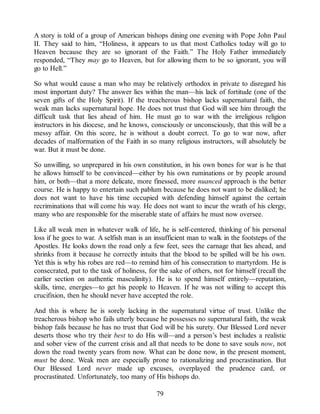 A story is told of a group of American bishops dining one evening with Pope John Paul
II. They said to him, “Holiness, it appears to us that most Catholics today will go to
Heaven because they are so ignorant of the Faith.” The Holy Father immediately
responded, “They may go to Heaven, but for allowing them to be so ignorant, you will
go to Hell.”
So what would cause a man who may be relatively orthodox in private to disregard his
most important duty? The answer lies within the man—his lack of fortitude (one of the
seven gifts of the Holy Spirit). If the treacherous bishop lacks supernatural faith, the
weak man lacks supernatural hope. He does not trust that God will see him through the
difficult task that lies ahead of him. He must go to war with the irreligious religion
instructors in his diocese, and he knows, consciously or unconsciously, that this will be a
messy affair. On this score, he is without a doubt correct. To go to war now, after
decades of malformation of the Faith in so many religious instructors, will absolutely be
war. But it must be done.
So unwilling, so unprepared in his own constitution, in his own bones for war is he that
he allows himself to be convinced—either by his own ruminations or by people around
him, or both—that a more delicate, more finessed, more nuanced approach is the better
course. He is happy to entertain such pablum because he does not want to be disliked; he
does not want to have his time occupied with defending himself against the certain
recriminations that will come his way. He does not want to incur the wrath of his clergy,
many who are responsible for the miserable state of affairs he must now oversee.
Like all weak men in whatever walk of life, he is self-centered, thinking of his personal
loss if he goes to war. A selfish man is an insufficient man to walk in the footsteps of the
Apostles. He looks down the road only a few feet, sees the carnage that lies ahead, and
shrinks from it because he correctly intuits that the blood to be spilled will be his own.
Yet this is why his robes are red—to remind him of his consecration to martyrdom. He is
consecrated, put to the task of holiness, for the sake of others, not for himself (recall the
earlier section on authentic masculinity). He is to spend himself entirely—reputation,
skills, time, energies—to get his people to Heaven. If he was not willing to accept this
crucifixion, then he should never have accepted the role.
And this is where he is sorely lacking in the supernatural virtue of trust. Unlike the
treacherous bishop who fails utterly because he possesses no supernatural faith, the weak
bishop fails because he has no trust that God will be his surety. Our Blessed Lord never
deserts those who try their best to do His will—and a person’s best includes a realistic
and sober view of the current crisis and all that needs to be done to save souls now, not
down the road twenty years from now. What can be done now, in the present moment,
must be done. Weak men are especially prone to rationalizing and procrastination. But
Our Blessed Lord never made up excuses, overplayed the prudence card, or
procrastinated. Unfortunately, too many of His bishops do.
79
 