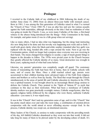 Prologue
I reverted to the Catholic faith of my childhood in 2004 following the death of my
mother Anne (June 15, 2004) from an almost three-year battle with stomach cancer.
Born in 1961, I was among the first generation of Catholics raised in what I’ve termed
the “Church of Nice.” From 1968–78, I was an altar boy and saw the various assaults
against the Faith materialize, although obviously at the time I had no realization of what
was going on inside the Church. I was, as were many Catholics of the time, a first-hand
witness to the abuses being introduced into the liturgy—Holy Communion in the hand,
for example, and guitar music (I was in a folk group when not serving).
Like so many others, I had no idea what was happening, but the clergy kept instructing
this new thing had to be done and that novelty was happening next week and so forth. I
recall with great clarity when the black-and-white surplice (standard altar boy garb) was
replaced with the long, hooded albs with a rope around the waist. Next to go was the
Communion patens, which no longer had a purpose since everyone was now receiving in
their hands. The music changed from religious to secular, a sign of much greater things to
happen in the decades to follow. The 1970s were pivotal years in the Church because
they greatly affected the Catholic identity of so many. Great destruction was wrought in
those years, replacing much of what had come before.
Likewise, my parents’ generation was completely caught off guard. The customary
means of transmitting the Faith had been first at home, then in Catholic schools with
nuns, and of course the Mass. Once a child reached school age, parents were
accustomed to their children learning more advanced topics of the Faith from religious
sisters and brothers as well as from lay faculty. The flood that swept through the Church
simultaneously in the areas of parish life and Catholic education in America in the 1970s
was a spiritual tsunami. It was brought about by an increasingly liberal clergy anxious to
deform the Catholic Church. They pointed to the “Spirit of Vatican II” (a myth that
continues to this day) as their motivation. What had been a storehouse of Catholic
identity markers was gone practically overnight: statues, Catholic songs/hymns, altar boy
apparel, religious habits (followed by the religious who wore them), authentic Catholic
education—you name it, it was wiped away.
It was in this “Church” that I and my generation came of age, and it is this “Church” that
has pretty much taken over and rules the roost today, a combination of emotion-driven
compromise with the world aimed at never offending anyone—except God. In the
process, Catholic identity was swept out, an intentional outcome.
Many leaders of the Church, so anxious to make compromise with the prevailing trends
of the day, left faithful Catholics abandoned as they went out into that world. It did not
take long for many of them to be plowed under by the developing culture of death. It’s
8
 