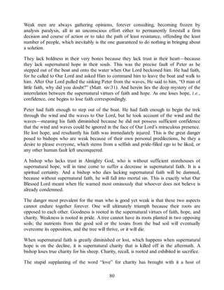 Weak men are always gathering opinions, forever consulting, becoming frozen by
analysis paralysis, all in an unconscious effort either to permanently forestall a firm
decision and course of action or to take the path of least resistance, offending the least
number of people, which inevitably is the one guaranteed to do nothing in bringing about
a solution.
They lack boldness in their very bones because they lack trust in their heart—because
they lack supernatural hope in their souls. This was the precise fault of Peter as he
stepped out of the boat and onto the water when Our Lord beckoned him. He had faith,
for he called to Our Lord and asked Him to command him to leave the boat and walk to
him. After Our Lord pulled the sinking Peter from the waves, He said to him, “O man of
little faith, why did you doubt?” (Matt. xiv:31). And herein lies the deep mystery of the
interrelation between the supernatural virtues of faith and hope. As one loses hope, i.e.,
confidence, one begins to lose faith correspondingly.
Peter had faith enough to step out of the boat. He had faith enough to begin the trek
through the wind and the waves to Our Lord, but he took account of the wind and the
waves—meaning his faith diminished because he did not possess sufficient confidence
that the wind and waves could be ignored in the face of Our Lord’s miraculous presence.
He lost hope, and resultantly his faith was immediately injured. This is the great danger
posed to bishops who are weak because of their own personal predilections, be they a
desire to please everyone, which stems from a selfish and pride-filled ego to be liked, or
any other human fault left unconquered.
A bishop who lacks trust in Almighty God, who is without sufficient storehouses of
supernatural hope, will in time come to suffer a decrease in supernatural faith. It is a
spiritual certainty. And a bishop who dies lacking supernatural faith will be damned,
because without supernatural faith, he will fall into mortal sin. This is exactly what Our
Blessed Lord meant when He warned most ominously that whoever does not believe is
already condemned.
The danger most prevalent for the man who is good yet weak is that these two aspects
cannot endure together forever. One will ultimately triumph because their roots are
opposed to each other. Goodness is rooted in the supernatural virtues of faith, hope, and
charity. Weakness is rooted in pride. A tree cannot have its roots planted in two opposing
soils; the nutrients from the good soil or the toxins from the bad soil will eventually
overcome its opposition, and the tree will thrive, or it will die.
When supernatural faith is greatly diminished or lost, which happens when supernatural
hope is on the decline, it is supernatural charity that is killed off in the aftermath. A
bishop loses true charity for his sheep. Charity, recall, is rooted and exhibited in sacrifice.
The stupid supplanting of the word “love” for charity has brought with it a host of
80
 