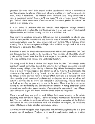 problems. The word “love” in its popular use has lost almost all relation to the notion of
sacrifice, meaning the placing of the needs of one’s neighbor over one’s own needs—in
short, a lack of selfishness. The common use of the word “love” today carries with it
more a meaning of strongly like, as in “I love pizza,” “I love my sports teams,” “I love
you.” It is all related to the tastes of the lover rather than to the good of the beloved. As
such, it is not genuine love.
It is all related to personal likes and dislikes, often expressed through romantic
sentimentalism and even lust. But one thing is certain: It is not true charity. The object of
highest concern, of chief and primary concern, is in actual fact self.
True charity is something completely different, not just in magnitude but also in kind.
And it is only possible to achieve as one excels in a life of holiness, meaning all of the
supernatural virtues, since they alone are directed solely to God, Who is holiness. When
a bishop fails in the area of supernatural hope, it is a sufficient enough chink in his armor
for the devil to get in and despoil him.
Remember at the Last Supper the ravenousness with which Satan approached Our Lord
and demanded that he hand over the Apostles, so “that he might sift [them] like wheat”
(Luke xxii:31). Satan knows that if he is able to get to the Apostles, the whole structure
will come tumbling down because Our Lord made them key.
No heresy worth its heat in flames ever began from the laity. True enough, many
eventually spread like hellfire through the laity, but they all began among the ordained
classes, notably bishops, either directly or because they did not do enough to oppose it.
This is a most revealing facet of the interior life of the Church. It demonstrates the
complete totality involved in being Catholic; you are either all in—“You, therefore, must
be perfect, as your heavenly Father is perfect” (Matt. v:48) (or, as is the case with most
of us, must be greatly desirous of perfection and striving after it)—or you are all out and
subject to the wind and the waves that will result in your drowning. You are either alive
or dead, or speeding on your way to one or the other. There is no in between—no
stalling, no time for meetings and consultations and analysis. A bishop either steps out in
complete and total trust as a demonstration of possessing the supernatural virtue of hope,
or he diddles and fidgets and dithers around while his sheep are slaughtered.
There is no such thing as a good yet weak bishop. Such a man is merely on the path to
becoming either all weak or all good. The one inclining to weakness and hesitation will be
lost. The one inclining to goodness will soon bring about a restoration of the Faith in
those under his care—and whichever result will be evident to everyone, for such is the
nature of holiness, with its attendant supernatural virtues.
The weak bishop will speak often of prudence and prudential judgments; this is a great
warning sign of weakness. Prudence is portrayed in ecclesiastical circles as a virtue
81
 