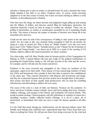 whereby a bishop gets to take no action, or forestall action for such a duration that when
finally adopted it has little or no effect. Prudence does, of course, entail exercising
judgment as to the best course of action, but it does not mean refusing to address a crisis
situation, or downplaying such a situation.
Note that once the clergy sex abuse lawsuits and judgments began piling up and soaring
into the billions of dollars, and dioceses started filing for bankruptcy protection, the
American hierarchy wasted no time in trying to combat the situation. There was no
polling of information, no studies or commissions assembled to see if something should
be done. The reason is because the impact of decades of inaction were being felt in the
immediate here and now.
Could not the same be said of the consequences of failing to take action in the spiritual
realm? Are not souls at this very moment being consigned to Hell for all eternity for
dying in a state of mortal sin? Why is there no “Dallas Charter” over this even more
grave issue? (The “Dallas Charter,” formally known as the “Charter for the Protection of
Children and Young People,” was drawn up in 2002 as a result of the meeting of US
bishops called to address the homosexual priest sex abuse scandal.)
Too often today, said Cdl. Marc Ouellet when he became prefect of the Congregation for
Bishops in 2010, a typical bishop will stop and weigh all the political ramifications of
preaching the Gospel before doing so. He will take account of the wind and the waves,
for example, and he will sink into the waters and drown.
Prudence is the most overused and misapplied of the virtues by members of the
episcopate, urged on by their staffs. Their misuse of it has turned large numbers of them
into CEOs and bureaucrats who consider it their first duty to preserve the establishment
or the status quo. They concern themselves with finances and investments and image,
and they do so precisely because their previous actions have brought them to this point—
their actions and those of their equally inept predecessors who sat atop the crumbling
infrastructure and did nothing to address the root cause.
The cause of the crisis is a lack of faith, not finances. Finances are the symptom. As
fewer and fewer Catholics remain Catholic, fewer and fewer pledge their lives, fortunes,
children, offerings, and energies to the Church, and resultantly, the Church shrinks. This
results in parish closings, Church property sell-offs (oftentimes in violation of canon law),
dwindling vocations, smaller collection basket offerings. It is all of a piece, all so
intertwined, so interrelated, that when one area is weak, the disease spreads to all other
areas.
It is the Faith that needs shoring up, reinforcement, not the diocesan balance sheet. But
behold, most bishops lack sufficient trust, supernatural hope that if they keep their eyes
fixed on nothing but Christ, He will prevent them from being overcome by the wind and
82
 