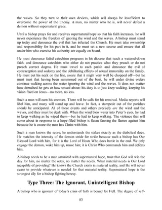 the waves. So they turn to their own devices, which will always be insufficient to
overcome the power of the Enemy. A man, no matter who he is, will never defeat a
demon without supernatural grace.
Until a bishop prays for and receives supernatural hope so that his faith increases, he will
never experience the freedom of ignoring the wind and the waves. A bishop must stand
up today and denounce the evil that has infected the Church. He must take ownership
and responsibility for his part in it, and he must set a new course and ensure that all
under him who exercise his authority are equally on board.
He must denounce failed catechism programs in his diocese that teach a watered-down
faith, and denounce catechists who either do not practice what they preach or do not
preach correct dogma. He must travel to each parish and denounce the evil of
contraception and sodomy and the debilitating effects of sexual immorality on the family.
He must put his neck on the line, aware that it might very well be chopped off—but he
must trust that having been summoned out of the boat, he will under divine orders
continue walking across the water ignoring the wind and the waves. It does not matter
how drenched he gets or how tossed about; his duty is to just keep walking, keeping his
vision fixed on Jesus—no more, no less.
Such a man will earn his enemies. There will be calls for his removal. Media reports will
libel him, and many will stand up and leave. In fact, a stampede out of the parishes
should be anticipated. All of these events and others precisely are the wind and the
waves, and they must be dealt with. When the wind blew water into Peter’s eyes, he had
to keep walking as he wiped them—but he had to keep walking. The violence that will
come about in response to a hope-filled bishop is Satan fanning the flames against him
because he is aware the man has Christ with him.
Such a man knows the score; he understands the stakes exactly as the diabolical does.
He matches the intensity of the demon stride for stride because such a bishop has Our
Blessed Lord with him, for it is the Lord of Hosts Who does battle in the end. We only
engage the demon, wake him up, rouse him; it is Christ Who commands him and defeats
him.
A bishop needs to be a man saturated with supernatural hope, trust that God will win the
day for him, no matter the odds, no matter the needs. What material needs is Our Lord
incapable of providing? He knows the Church exists in material reality, and He will never
cease to provide whatever is needed for that material reality. Supernatural hope is the
strongest ally for a bishop fighting heresy.
Type Three: The Ignorant, Unintelligent Bishop
A bishop who is ignorant of today’s crisis of faith is bound for Hell. The degree of self-
83
 