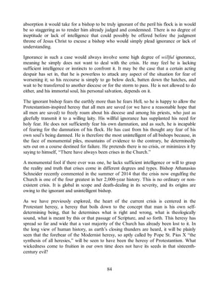 absorption it would take for a bishop to be truly ignorant of the peril his flock is in would
be so staggering as to render him already judged and condemned. There is no degree of
ineptitude or lack of intelligence that could possibly be offered before the judgment
throne of Jesus Christ to excuse a bishop who would simply plead ignorance or lack of
understanding.
Ignorance in such a case would always involve some high degree of willful ignorance,
meaning he simply does not want to deal with the crisis. He may feel he is lacking
sufficient intelligence or instincts to confront it. It may be the case that a certain acting
despair has set in, that he is powerless to attack any aspect of the situation for fear of
worsening it; so his recourse is simply to go below deck, batten down the hatches, and
wait to be transferred to another diocese or for the storm to pass. He is not allowed to do
either, and his immortal soul, his personal salvation, depends on it.
The ignorant bishop fears the earthly more than he fears Hell, so he is happy to allow the
Protestantism-inspired heresy that all men are saved (or we have a reasonable hope that
all men are saved) to freely roam about his diocese and among his priests, who just as
gleefully transmit it to a willing laity. His willful ignorance has supplanted his need for
holy fear. He does not sufficiently fear his own damnation, and as such, he is incapable
of fearing for the damnation of his flock. He has cast from his thought any fear of his
own soul’s being damned. He is therefore the most unintelligent of all bishops because, in
the face of monumental piles, mountains of evidence to the contrary, he determinedly
sets out on a course destined for failure. He pretends there is no crisis, or minimizes it by
saying to himself, “There have always been crises in the Church.”
A monumental fool if there ever was one, he lacks sufficient intelligence or will to grasp
the reality and truth that crises come in different degrees and types. Bishop Athanasius
Schneider recently commented in the summer of 2014 that the crisis now engulfing the
Church is one of the four greatest in her 2,000-year history. This is no ordinary or non-
existent crisis. It is global in scope and death-dealing in its severity, and its origins are
owing to the ignorant and unintelligent bishop.
As we have previously explored, the heart of the current crisis is centered in the
Protestant heresy, a heresy that boils down to the concept that man is his own self-
determining being, that he determines what is right and wrong, what is theologically
sound, what is meant by this or that passage of Scripture, and so forth. This heresy has
spread so far and wide that a vast majority of the Church has already been lost to it. In
the long view of human history, as earth’s closing thunders are heard, it will be plainly
seen that the forebear of the Modernist heresy, so aptly called by Pope St. Pius X “the
synthesis of all heresies,” will be seen to have been the heresy of Protestantism. What
wickedness come to fruition in our own time does not have its seeds in that sixteenth-
century evil?
84
 